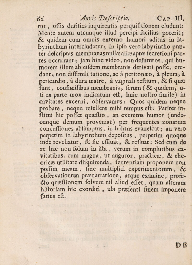 tur , offis durities inquirentis perquifitionem eludunt: Mente autem utcunque illud percipi facilius poterit; & quidem cum omnis externo humori aditus in la¬ byrinthum intercludatur; in ipfo vero labyrintho prae* ter defcriptas membranas nullae alite aptte fecretioni par- tes occurrant; jam hinc video, non defuturos, qui hu¬ morem illum ab eifdem membranis derivari poffie, cre¬ dant; non diffimili talione,ac a peritonaeo, a pleura, a pericardio, a dura matre, a vaginali teftium, & fi quas funt, confimilibus membranis 3 ferum (& quidem, u~ ti ex parte mox indicatum eft, huic noftro fimile) in cavitates excerni, obfervamus: Quos quidem neque probare , neque refellere mihi tempus eft: Pariter in* ftitui hic pollet quseftio , an excretus humor (unde¬ cunque demum proveniat) per frequentes zonarum concuffiones abfumptus, in halitus evanefcat; an vero perpetim in labyrinthum depofitus , perpetim quoque inde revehatur, & fic effluat, 8c refluat: Sed cum da re hac non folum in ifta , verum in compluribus ca¬ vitatibus, cum magna, ut auguror, pradhcse, & the¬ orien utilitate difquirenda, fententiam proponere non poffim meam , fine multiplici experimentorum , & obfervationum prasnarratione, atque examine, profe¬ ro quseftionem folvere nil aliud effet, quam alteram hiftoriam hic exorditi > ubi prxfenti finem imponere fatius eft<. 08