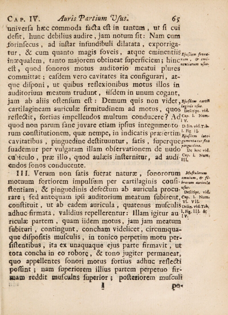 C a p. IV. Auris ¥ artium Vfusl 6? univerfa hasc commoda fadla cft ia tantum , ut fi cui defit, hunc debilius audire , jam notum fit: Nam cum /orinfecus , ad inftar infundibuli dilatata , exporriga¬ tur, & cum quanto magis foveis, atque eminentiis£;„;aW/««. inaequalem, tanto majorem obtineat fuperficiem: hincr“ra > ^ T' ^ J . r , nent urum ujui* eli, quod lonoros motus auditorio meatui plures committat; eafdem vero cavitates ita configurari, at¬ que difponi, ut quibus reflexionibus motus illos in auditorium meatum trudunt, iifdem in unum cogant, jam ab aliis oflenfum eft : Demum quis non videt 5 Ejufdem c Attii cartilagineam auriculae firmitudinem ad motus, quos^X^vid. reflexit, fortius impellendos multum conducere? Ad^- 1 Num* quod non parum fane juvare etiam ipfius integumento Dlin. vid.T^k rum conflitutionem, quas nempe, in indicatis praeiertimX^1' i^ cavitatibus , pinguedine deftituuntur, fatis, luperque^wm-c^/«# fuademur per vulgatam illam obfervationem de uudo^De^hocvM, cubiculo , prae illo, quod aulaeis jnfternitur, ad audi ^ 1 Ntt^ endos fonos conducente. III. Verum non fatis fuerat naturae, fonororutn «/*«*». motuum fortiorem impulium per cartilaginis conii• *r«rw» ftentiam, & pinguedinis defedfum ab auricula procu-“^c*rcri>t. rare; fed antequam ipfi auditorium meatum fubirent,c»p . 1. Nura* conftituit, ut ab eadem auricula , quatenus mufculiSDdin.vid.Tak adhuc firmata, validius repellerentur: Illam igitur au 11-1 ^ ficulae partem , quam iidem motus, jam jam meatum fubituri , contingunt, concham videlicet, circumqua¬ que difpofitis mufculis, in tonico perpetim motu per- fiftentibus, ita ex unaquaque ejus parte firmavit, ut tota concha in eo robor$, & tono jugiter permaneat* quo appellentes fonori motus fortius adhuc reflcdti poffint ; nam fuperiorera illius partem perpetuo fir¬ mam reddit mufculas fuperior ; pofteriorcm mufculi | '