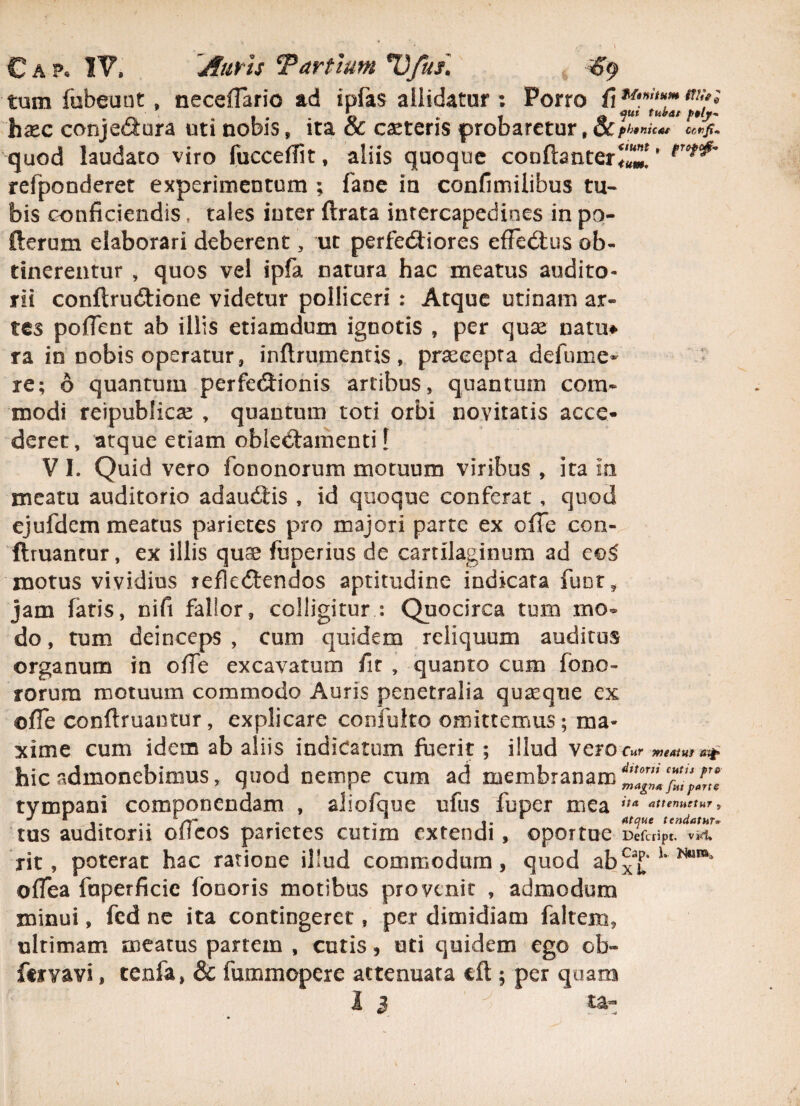 tum fobeunt, neceflario ad ipfas allidatur : Porro fi **»*» m;f» hsec conjeci ara uti nobis, ita & ceteris probaretur , ccp^nu*, quod laudato viro fucceffit, aliis quoque conftanter^’ fTof^ refponderet experimentum ; fane ia confimilibus tu* bis conficiendis, tales inter flrata intercapedines in po- fterum elaborari deberent, ut perfeCtiores effeCtus ob¬ tinerentur , quos vel ipfa natura hac meatus audito¬ rii conftrudtione videtur polliceri : Atque urinam ar¬ tes poflent ab illis etiamdum ignotis , per quae natu* ra in nobis operatur, inftrumentis, praecepta defume- re; 6 quantum perfeCHonis artibus, quantum com¬ modi reipublicae , quantum toti orbi novitatis acce¬ deret, atque etiam oblectamenti [ V I. Quid vero fononorum motuum viribus , ita in meatu auditorio adauCtis , id quoque conferat , quod ejufdem meatus parietes pro majori parte ex cfle con- ftruantur, ex illis qus fuperius de cartilaginum ad eo£ motus vividius reflectendos aptitudine indicata funt* jam fatis, nifi fallor, colligitur : Quocirca tum mo¬ do , tum deinceps , cum quidem reliquum auditus organum in ofie excavatum fit , quanto cum fono- rorum motuum commodo Auris penetralia quasque ex ©fle conftruantur, explicare confulto omittemus; ma¬ xime cum idem ab aliis indicatum fuerit; illud vero c«r *,*««* ^ hic admonebimus, quod nempe cum ad membranam tympani componendam , aliofque ufus fuper mea ita attenuetur , J r .. - „ * 1* * Atque tendatur» tus auditorii oilcos parietes cutim extendi, ©portae Defaipt. vi<1, rit, poterat hac ratione illud commodum, quod abxT u NuB*4 oflea fuperficic fonoris motibus provenit , admodum minui, fed ne ita contingeret, per dimidiam faltem, ultimam meatus partem , cutis, uti quidem ego ob- feivavi, tenfa, & fummopere attenuata cft ; per quam I 3 ta«