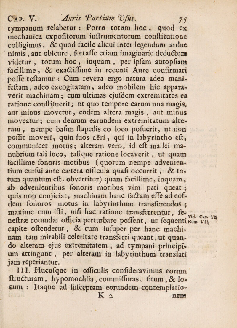 Cap. V. Auris Tartium V/us, yf tympanum relabctur : Porro totum hoc , quod ex mechanica expofitorum inftrumentorum conftitutione colligimus, & quod facile alicui inter legendum ardue nimis , aut obfcure, fortaffe etiam imaginarie dedudtum videtur , totum hoc, inquam , per ipfam autopfiam facillime, & exa&iflime in recenti Aure confirmari pofie teftamur : Cum revera ergo natura adeo mani- feftam, adeo excogitatam, adeo mobilem hic appara¬ verit machinam; cum ultimas ejuldem extremitates ea ratione conftituerit; ut quo tempore earum una magis* aut minus movetur, eodem altera magis , aut minus moveatur; cum demum earundem extremitatum alte¬ ram , nempe bafim ftapedis eo loco pofuerit, ut non poffit moveri, quin fuos aeri, qui in labyrintho eft, communicet motus; alteram vero, id eft mallei ma¬ nubrium tali loco, talique ratione locaverit , ut quam facillime fonoris motibus (quorum nempe advenien¬ tium curfui ante extera cfficula quafi occurrit, & to¬ tum quantum eft> obvertitur) quam facillime, inquam, ab advenientibus fonoris motibus vim pari queat ; quis non conjiciat, machinam hanc fadiam efle ad coi» dem forioros motus in labyrinthum transferendos ; maxime cum illi, nifi hac ratione transferrentur, fe- neftrx rotundae officia perturbare poffent, ut fequentiNum. m capite oftendetur , & cum infuper per hanc machi¬ nam tam mirabili celeritate transferri queant,ut quan¬ do alteram ejus extremitatem , ad tympani principi¬ um attingunt , per alteram in labyrinthum translati jam reperiantur* iII. Hucufque in officulis confideravimus eorum ftru&uram, hypomochlia, commifiuras, fitum , & lo¬ cum : Itaque ad fufeeptam eorundem contemplatio- K % eem