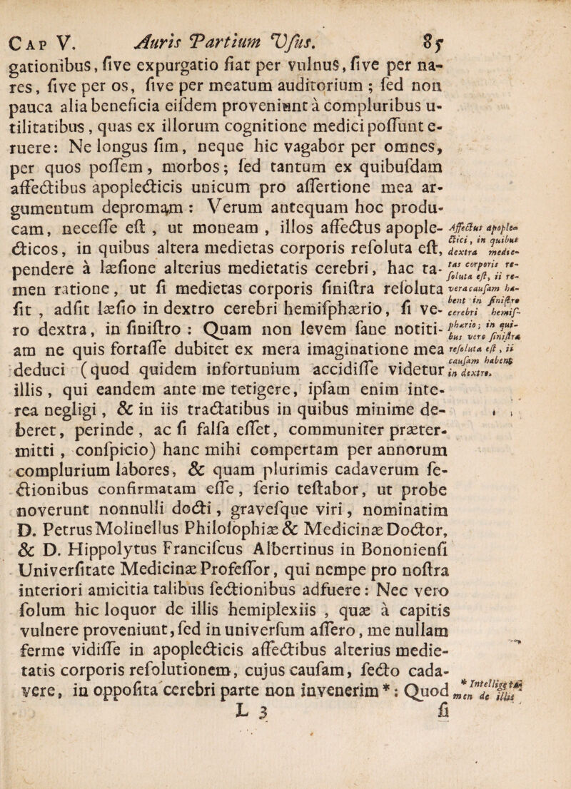 gationibus, five expurgatio fiat per vulnus, five per na¬ res, fi ve per os, five per meatum auditorium ; fed non pauca alia beneficia eifdem proveniant a compluribus u- tilitatibus , quas ex illorum cognitione medici pofTunt e- ruere: Ne longus fim, neque hic vagabor per omnes, per quos poffem, morbos; fed tantum ex quibufdam affectibus apopledicis unicum pro affertione mea ar¬ gumentum depromam : Verum antequam hoc produ¬ cam, neceffe eft , ut moneam , illos affedus apopl dicos, in quibus altera medietas corporis refoluta eft, feZlP pendere a lasfione alterius medietatis cerebri, hac ta-r‘e\ men ratione, ut fi medietas corporis finiftra refoluta veracaufam h4- n i , . * ‘jr i • /• bent in finiftrv iit , adiit lasno in dextro cerebri hemiiphserio, 11 ve- cerebri hcmif- ro dextra, in finiftro : Quam non levem fane notiti- am ne quis fortaffe dubitet ex mera imaginatione mea ^ , . . / 1 .i • r • • \' rr caufam haben$ deduci (quod quidem infortunium accidiiie videtur in dtxtr»> illis, qui eandem ante me tetigere, ipfam enim inte¬ rea negligi, & in iis tradatibus in quibus minime de- . > beret, perinde, ac fi falfa eflet, communiter praeter¬ mitti , confpicio) hanc mihi compertam per annorum complurium labores, & quam plurimis cadaverum fe- dionibus confirmatam effe, ferio teftabor, ut probe noverunt nonnulli dodi, gravefque viri, nominarim D. PetrusMolinellus PhiIofophias& Medicinae Dodor, & D. Hippolytus Francifcus Albertinus in Bononienfi Univerfitate Medicinas Profeffor, qui nempe pro noftra interiori amicitia talibus fedionibus adfuere: Nec vero folum hic loquor de illis hemiplexiis , quas a capitis vulnere proveniunt, fed in univerfum affero, me nullam ferme vidiffe in apopledicis affedibus alterius medie¬ tatis corporis refolutionem, cujus caufam, fedo cada¬ vere, in oppofita cerebri parte non invenerim *: Quod de * Tntellige t&i L 3 fi