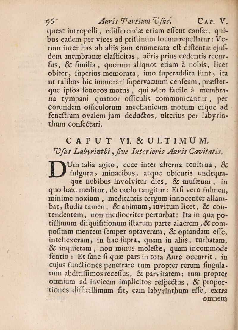 queat intropelli, edifTerendse etiam effient eaufe, qui¬ bus eadem per vices ad priftinura locum repellatur: Ve¬ rum inter has ab aliis jam enumerata eft diftentse ejuf- dem membrana elafticitas , aeris prius cedentis recur- fus, & fimilia , quorum aliquot etiam a nobis, licet obiter, fuperius memorata, imo fuperaddita fbnt * ita ut talibus hic immorari fupervacuum cenfeam, praeftet- que ipfos fonoros motus , qui adeo facile a membra¬ na tympani quatuor officulis communicantur , per eorundem officulorum mechanicum motum ufque ad feneftram ovalem jam dedudtos, ulterius per labyrin¬ thum confe&ari. CAPUT VI. & ULTIMUM. Ufus Labyrinthi ,Jive Interioris Auris Cavitatis. DUm talia agito» ecce inter alterna tonitrua , & fulgura > minacibus, atque obfcuris undequa- que nubibus involvitur dies, & mufeum , in quo hsec meditor, de coelo tangitur : Etfi vero fulmen, minime noxium , meditantis tergum innocenter allam¬ bat, ftudia tamen, & animum, invitum licet, & con¬ tendentem, non mediocriter perturbat: Ita in qua po¬ ti fflmum difquifitionum iftarum parte alacrem, & coni- politam mentem femper optaveram , 8c optandam effie, intellexeramj in hacfupra, quam in aliis, turbatam, & inquietam , non minus molefte, quam incommode fentio : Et fane fi qux pars in tota Aure occurrit, ia cujus functiones penetrare tum propter rerum fingula- rum abditiffimosreceffius, & parvitatem; tum propter omnium ad invicem implicitos refpectus , & propor¬ tiones difficillimum fit, eam labyrinthum effie, extra omnem