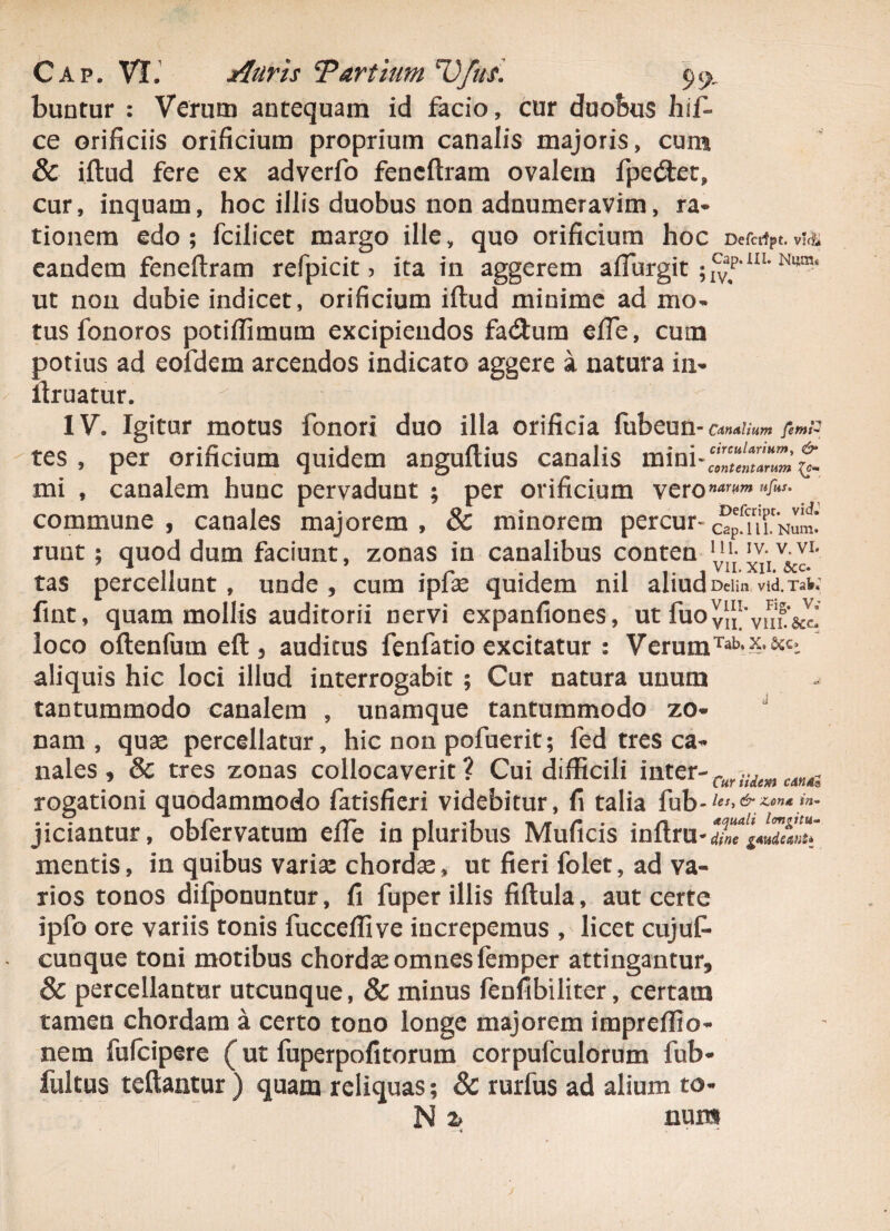 buntur : Verum antequam id facio, cur duobus hif- ce orificiis orificium proprium canalis majoris, cum & iftud fere ex adverfo feneftram ovalem fpecftet, cur, inquam, hoc illis duobus non adnumeravim, ra¬ tionem edo; fcilicet margo ille, quo orificium hoc Def«fPt.v!& eandem feneftram refpicit > ita in aggerem aflurgit mm‘ ut non dubie indicet, orificium iftud minime ad mo¬ tus fonoros potiffimum excipiendos fa<3:um effe, cum potius ad eofdem arcendos indicato aggere a natura in- ftruatur. IV, Igitur motus fonori duo illa orificia fubeun- Canalium feini- tes , per orificium quidem anguftius canalis mini mi , canalem hunc pervadunt ; per orificium vero»^^'* commune , canales majorem , & minorem percur- runt; quod dum faciunt, zonas in canalibus conten y/j x^v&cL tas percellunt, unde, cum ipfas quidem nil aliud Deim vid.Tai; fint, quam mollis auditorii nervi expanfiones, ut fuOyl^vHL&c! loco oftenfum eft , auditus fenfatio excitatur : VerumTab*y- aliquis hic loci illud interrogabit ; Cur natura unum tantummodo canalem , unamque tantummodo zo¬ nam , quae percellatur, hic non pofuerit; fed tres ca¬ nales , & tres zonas collocaverit? Cui difficili inter- Cur iUm CAndi rogationi quodammodo fatisfieri videbitur, fi talia fub- les, & Zona in~ jiciantur, obfervatum effe in pluribus Muficis inftru * dine gaudeant* mentis, in quibus varias chordae, ut fieri folet, ad va¬ rios tonos difponuntur, fi fuper illis fiftula, aut certe ipfo ore variis tonis fucceffive increpemus , licet cujuf- cunque toni motibus chordae omnes femper attingantur, 8c percellantur utcunque, & minus fenfibiliter, certam tamen chordam a certo tono longe majorem impreffio- nem fufeipere (ut fuperpofitorum corpufculorum fub- fultus teftantur ) quam reliquas; & rurfus ad alium to- N % num