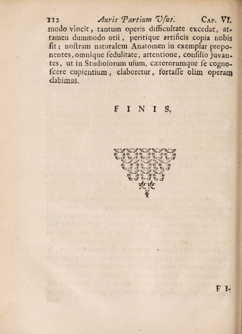 aiodo vincit, tantum operis difficultate excedat, at- tamen dummodo otii , peritique artificis copia nobis fit; noftram naturalem Anatomen in exemplar propo¬ nentes, omnique fedulitate, attentione, confilio juvan* tcs, ut in Studiolorum ufum, c^terorumque fe cogno- fcere cupientium, elaboretur , fortafle olim operani dabimus. FINIS, i