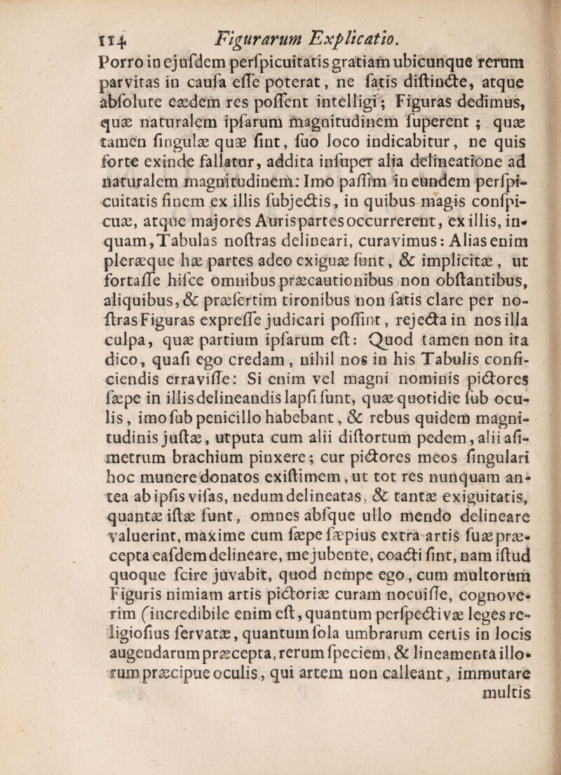 Porro inejufdem perfpicuitatis gratiam ubicunque rerum parvitas in caufa effe poterat, ne fatis diftindte, atque abfolute eaedem res poflent intelligi; Figuras dedimus, quse naturalem ipfarum magnitudinem fuperent ; quas tamen fingulae quae fint, fuo loco indicabitur, ne quis forte exinde fallatur, addita infuper alia delineatione ad naturalem magnitudinem : Imo paftim in eundem perfpi¬ cuitatis finem ex illis fubjecftis, in quibus magis confpi- cua:, atque majores Auris partes occurrerent, ex illis,in¬ quam,Tabulas noftras delineari, curavimus: Alias enim pleraeque ha: partes adeo exiguae furit, & implicita, ut fortafle hifce omnibus praecautionibus non obftantibus, aliquibus, & praefertim tironibus non fatis clare per no- ftrasFiguras expreffe judicari pofiint, rejecftain nos illa culpa, quae partium ipfarum eft: Quod tamen non ita dico, quafi ego credam, nihil nos in his Tabulis confi¬ ciendis erravifie: Si enim vel magni nominis pidiores faepe in illis delineandis lapfifunt, quae quotidie fub ocu¬ lis, imo fub penicillo habebant , & rebus quidem magni¬ tudinis juftae, utputa cum alii diftortum pedem,aliiafi- metrum brachium pinxere; cur pi&ores meos fingulari hoc munere donatos exiftimem, ut tot res nunquam an¬ tea abipfis vifas, nedumdelineatas. & tantae exiguitatis, quantae iftae funt, omnes abfque ullo mendo delineare valuerint, maxime cum faepe faepius extra artis fuaeprae¬ cepta eafdem delineare, me jubente, coacfti fint, nam iftud quoque fcire juvabit, quod nempe ego, cum multorum Figuris nimiam artis pictoriae curam nocuifie, cognove¬ rim (incredibile enim eft, quantum perfpecfti vae leges re- ligiofius fervatae, quantumfola umbrarum certis in locis augendarampraecepta,rerumfpeciem,& lineamentaillo- rum praecipue oculis, qui artem non calleant, immutare multis