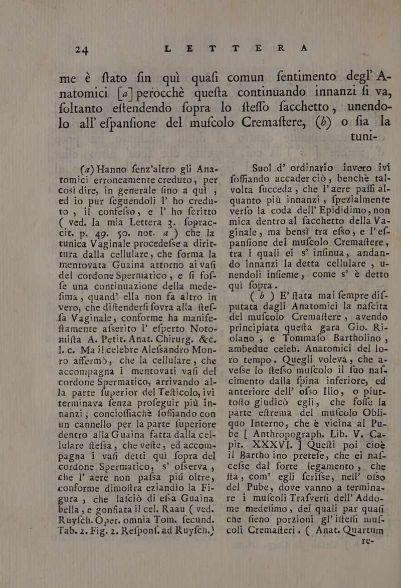 (4a) Hanno fenz’altro gli Ana- tomici erroneamente creduto, per così dire, in generale fino a quì , ed io pur feguendoli l’ ho credu- to, il confefso, e l’ ho fcritto ( ved. la mia Lettera 3. foprac- cit. p. 49. 50. not. « ) che la tunica Vaginale procedefse a dirit- tuta dalla cellulare che forma la mentovata Guaina attorno ai vafi del cordone Spermatico , e fi fof- fe una continuazione della mede- fima , quand’ ella non fa altro in vero; che diftenderfi fovra alta. Mtef- fa Vaginale; conforme ha manife- ftamente afserito |’ efperto Noto- mifta A. Petit. Anat. Chirurg. &amp;c. l.c. Mailcelebre Alefsandro Mon- ro affermò, che la cellulare, che accompagna i mentovati vafi del cordone Spermatico; arrivando al- Ja parte fuperior del Tefticolo, ivi nanzi; conciofliachè foffiando con un cannello per la parte fuperiore dentro alla Guaina fatta dalla cel- lulare ftefsa, che velte. ed accom- pagna i vafi detti quì fopra del cordone Spermatico, s° ofserva , che 1° aere non pafsa più oltre, conforme dimoftra eziandìo la Fi- gura )» che laiciò di efsa Guaina bella, e gonfiata il cel. Raau ( ved. Ruyfch. Oper. omnia Tom. fecund. Tab. 2. Fig. 2. Refponf. ad Ruyfch.} tunl- Suol d’ ordinario. invero ivi volta fucceda , che l’aere pafli al. quanto più innanzi ; fpezialmente verfo la coda dell’ Epididimo, non mica dentro al facchetto della Va- ginale, ma bensì tra efso, e l’ef- panfione del mufcolo Cremaftere, tra i quali ei s° infinua, andan- do innanzi la detta cellulare , u- nendoli infieme y come s’ è detto quì fopra. ( è ) E’ ftata mai fempre dif- putata dagli Anatomici la nafcita del mufcolo Cremaftere , avendo principiata quelta gara Gio. Ri- olano s e Tommafo Bartholino , ambedue celeb. Anatomici del lo- ro tempo. Quegli voleva s che a- vefse lo ftefso mufcolo il fuo naf. cimento dalla fpina inferiore, ed anteriore dell’ ofso Ilio, o piut- toto giudicò egli; che foffe la parte eftrema del mufcolo Obli- quo Interno; che è vicina al Pu- be [ Anthropograph. Lib. V.-Ca- pit.. XXXVI. ] Quetti poi. cioè il Bartho ino pretefe, che ei naf- cefse dal forte legamento ,. che fta, com’ egli fcrifse, nell’ ofso del Pube, dove vanno a termina. re i mufcoli Trafverfi dell’ Addo- me medelimo , dei quali par quafi che fieno porzioni gl’ifteili muf- coli Cremafteri. ( Anat. Quartum re-