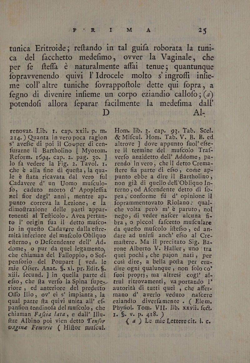 Pi 230 R M A spal renovat. Lib. r. cap. xxii. p. m. 214.) Quanta in vero poca ragion s’ avefse di poi il Cowper di cen- furarne il Bartholino [ Myotom. Reform. 1694. Cap. 2. pag. 30. ] lo fa vedere la Fig. 2. Tavol. 1. che è alla fine di quefta, la qua- le è ftata ricavata dal vero ful Cadavere d’ un Uomo mufculo- fo, caduto morto d’ Apopleffia nel fior degl’ anni, mentre ap- punto correva la Lezione, e la dimoftrazione delle parti appar- tenenti al Tefticolo. Avea pertan- to l’ origin fua il detto mulco=« lo in quefto Cadavere dalla eltre- mità inferiore del mufcolo Obliquo elterno, o Defcendente dell’ Ad. dome, @ pur da quel legamento, che chiaman del Falloppio, 0 Sof- penforio. del Poupart [ ved. le mie Ofser. Anat. $. xi. pr. Edit. $. xiii. fecund. ] in quella parte di efso, che fta verfo la Spina fupe- riore ; ed anteriore del predetto Oo Ilio, ev’ ei s° impianta, la qual parte fta quivi unita all’ ef: panfion tendinofa del mufcolo, che chiaman Fafcia lata, e dall’ Illu- | vagina Femorss {( Hiftor mufcul dall’ AI Hon». lib. 3. cap. 93. Tab. Scel. &amp; Mifcul. Hom. Tab. V. B. B. ed altrove ] dove appunto fuol’ efse- re il termine del mufcoio Traf- verfo anzidetto dell’ Addome, pa- rendo invero, cheil detto Crema- ftere fia parte di efso, come ap- punto ebbe a dire il Bartholino, non già di quello dell’Obliquo In- terno, od Afcendente detto di fo- pra conforme fii d’ opinione il foprammentovato Riolano: qual- che volta però m’ è paruto, nol nego, di veder nafcer alcuna fi- bra, o piccol fafcetto mufculare da quefto mufcolo iftefso , ed an- dare ad unirfi anch’ efso al Cre- maftere. Ma il precitato Sig. Ba rone Alberto V. Haller, uno ‘tra quei pochi, che pajon nati, per così dire, a bella pofta per eru- dire ogni qualunque s non folo co’ fuoi proprj; ma altresi cogl’ al» trui ritrovamenti, va portando 1’ autorità di tutti quei , che affer» mano d’ averlo veduto nafcere eziandìo diverfamente . ( Elem, Phyfiol. Tom. VII. lib. xxvii. fe&amp;. I.:S. Ve pe 418. )