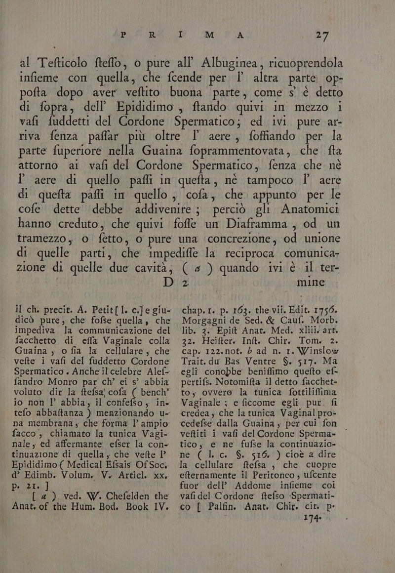 PIRA Mo FA d7 al Tefticolo fteflo, o pure all’ Albuginea, ricuoprendola infieme con quella, che fcende per l’ altra parte op- pofta dopo aver veftito buona parte, come s' è detto di fopra, dellEpididimo , ftando quivi in mezzo i vafi fuddetti del Cordone Spermatico; ed ivi. pure ar- riva fenza paffar più oltre l aere, foffiando per la parte fuperiore nella Guaina foprammentovata, che. fta attorno ai vafi del Cordone Spermatico , fenza che né l'aere di quello pafli in quefta, né tampoco I° aere di queta pafli in quello, cofa, che. appunto per le cofe dette debbe addivenire ; perciò gli Anatomici hanno creduto, che quivi foffle un Diaframma , od un tramezzo, o fetto, o pure una concrezione, od unione di quelle parti, che impedifle la reciproca | comunica- zione di quelle due cavità; ( « ) quando ivi è il ter- D'2 mine il ch. precit. A. Petit[l. c.]e giu- chap.r. p. 163. the vii. Edit. 1756. dicò pure, che fofse quella, che impediva la communicazione del facchetto di effa Vaginale colla Guaina y o fia la cellulare, che vefte i vafi del fuddetto: Cordone Spermatico + Anche il celebre Alef- fandro Monro par ch’ ei s° abbia voluto dir la ftefsa cofa ( bench” io non l’ abbia, il ‘confefso; ine tefo abbaftanza ) menzionando u- na membrana y che forma | ampio facco, chiamato la tunica Vagi- nale, ed affermante. efser la con- tinuazione di quella, che vefte | Epididimo ( Medical Efsais Of Soc, d’ Edimb. Volume V. Articl. xx. Pilla. Sal [ 4) ved. W. Chefelden the Anat. of the Hum. Bod. Morgagni de Sed. &amp; Cauf. Morb. lib. 2. Epilt Anat. Med. xlili. art. 22. Heifter. Inft. Chir. Tom. 2. cap. 122.nof. è ad n. 1. Winslow Trait. du Bas Ventre $. 517. Ma egli conobbe beniflimo quefto ef- pertifs. Notomifta il detto facchet- toy ovvero la tunica fottilifima Vaginale ; e ficcome egli pur. fi credea y che la tunica Vaginal pro» cedefse dalla Guaina $ per cui fon veftiti i vafi del Cordone Sperma-» ticoy e ne fufse la continuazio- ne (lc. $ 516) cioè a dire la cellulare ftefsa , che cuopre efternamente il Peritoneo , ufcente fuor dell’ Addome. infieme. coi vafi del Cordone ftefso -Spermati- co [ Palfin Anat. Chir. cit. pe 174