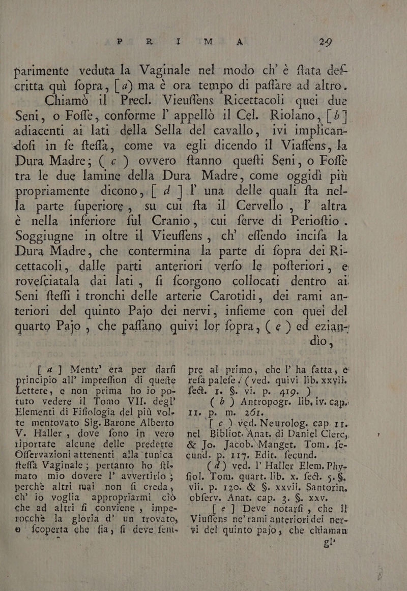 DO RITMI A 29 parimente veduta la Vaginale nel modo ch' è ftata def critta quì fopra, [ @) ma è ora tempo di paffare ad altro. Chiamò il. Precl. Vieuffens Ricettacoli quei due Seni, o Foffe, conforme l°' appello il Cel. Riolano, [ 57] ‘adiacenti ai lati della Sella del cavallo, ‘ivi implican- ‘“dofi in fe fteffa, come va egli dicendo il Viaffens, la Dura Madre; ( e ) ovvero ftanno quefti Seni, o Foffe tra le due lamine della Dura Madre, come oggidì più propriamente dicono,.| d ].l' una delle quali fta nel- la parte fuperiore, su cui fta il Cervello , 1 altra è nella inferiore ful Cranio,. cui ferve di Perioftio . Soggiugne in oltre 11 Vieuffens, ch' effendo incifa la Dura Madre, che contermina la parte di fopra dei Ri- cettacoli,. dalle parti anteriori. verfo le pofteriori, e rovefciatala dai lati, fi fcorgono collocati dentro ai Seni fteffi 1 tronchi delle arterie Carotidi, dei rami an- teriori del quinto Pajo dei nervi, infieme con quei del quarto Pajo , che paflano quivi lor fopra, ( e ) ed eziane 10, [ a] Mentr era per darfi rincipio all’ imprefion di quette paia e non prima ho io po- tuto vedere il Tomo VII. degl’ Elementi di Fifiologia del più vol» te mentovato Sig. Barone Alberto V. Haller, dove fono in vero riportate alcune delle predette Offervazioni attenenti alla ‘tunica fteffa Vaginale; pertanto ho fti- mato mio dovere l’ avvertirlo j perchè altri mai non fi creda, ch’ io voglia appropriarmi ciò che ad altri fi conviene , impe- rocchè la gloria d’ un trovato, pre al primo, che I’ ha fatta, ei refa palefe / ( ved. quivi lib. xxvii. TEoke «E31 So ellà Da ATO ( è) Antropogr. lib,iv. cap. ile Pai Uh 201: i [ c ) ved. Neurolog. cap.rr. nel Bibliot. Anat. di Daniel Clerc, &amp; Jo. Jacob.\Manget, Tom. fe- cund. p. 117, Edit. fecund. ( 4) ved. l Haller Elem. Phy- fiol. Tom. quart. lib. x. fe&amp;. 5. $. vil. p. 120. &amp; $. xxvii. Santorin, obferv. Anat. cap. 3. $. xxv. [ e ] Deve notaxfi, che il Viuffens ne’ rami anteriori dei ner-