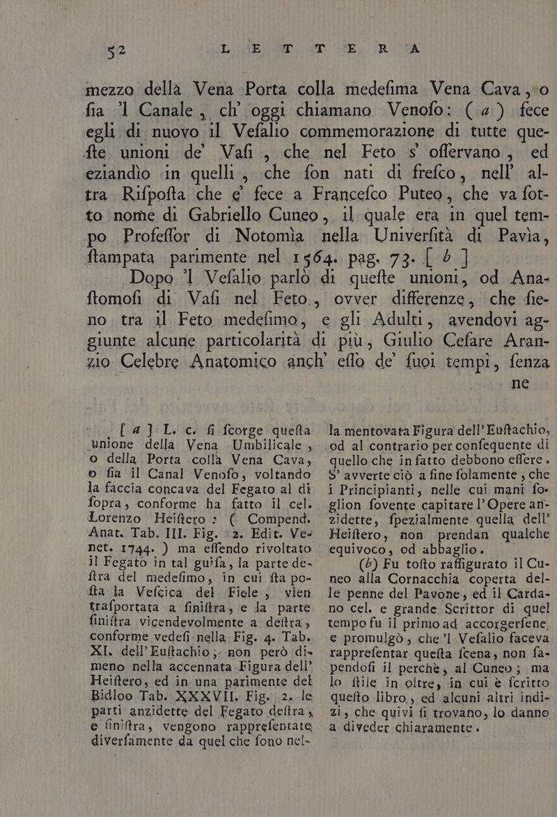 mezzo della Vena Porta colla medefima Vena Cava,io fia 1 Canale, ch oggi chiamano Venofo: (@) fece egli di nuovo il Vefalio commemorazione di tutte que- fte. unioni de Vafi., che nel Feto s oflervano, ed eziandìo «in quelli, che fon nati di frefco, nell’ al- tra Rifpofta che e’ fece a Francefco Puteo, che va fot- to nome di Gabriello Cuneo, il quale era in quel tem- po Profeffor di Notomia nella Univerfità di Pavia, ftampata parimente nel 1564. pag. 73: [2] Dopo 1 Vefalio parlò di quefte unioni, od Ana- ftomofi di Vafi nel Feto, ovver differenze, che fie- no. tra il Feto medefimo, e gli Adulti, avendovi ag- giunte alcune particolarità di più, Giulio Cefare Aran- _{a] L. c. fi fcorge quefta unione della Vena Umbilicale , o della Porta colla Vena Cava, e fia il Canal Venofo, voltando la faccia concava del Fegato al di fopra, conforme ha fatto il cel. Lorenzo Heiftero : Anat. Tab. III. Fig. :2. Edit. Ve il Fegato in tal guifa, la parte de- ftra del medefimo, in cui fta po- fta la Vefeica del Fiele , vien trafportata a finiftra, e da parte finiltra vicendevolmente a deftra, conforme vedefi nella, Fig. 4. Tab. XI. dell’ Euftachio;: non però di» meno nella accennata Figura dell” Heiftero, ed in una parimente del Bidloo Tab. XXXVII. Fig. 2. le parti anzidette del Fegato deftra , e finira, vengono rapprefentate diverfamente da quel che fono nel- ne la mentovata Figura dell’Euftachio, od al contrario per confequente di quello che in fatto debbono effere . S’ avverte ciò a fine folamente , che i Principianti, nelle cui mani fo» glion fovente capitare l’ Opere an- zidette, fpezialmente quella dell’ Heiftero, non prendan qualche equivoco, od abbaglio. (5) Fu tofto raffigurato il Cu- neo alla Cornacchia coperta del- le penne del Pavone, ed il Carda- no cel. e grande Scrittor di quel tempo fu il primo ad accorgerfene, e promulgò, che ’l Vefalio faceva rapprefentar quelta fcena, non fa- pendofi il perchè, al Cuneo; ma lo ftile in oltre, in cui è fcritto quefto libro, ed alcuni altri indi- zi, che quivi fi trovano, lo danno a diveder chiaramente .