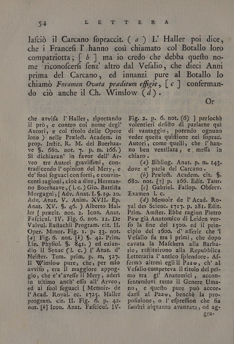 (4) L' Haller poi dice, che avvifa l Haller, riportando il prò, e contro col nome degl’ Autori, e col titolo delle Opere loro ) nelle Prele&amp;. Academ. in prop. Inftit. R. M. del Boerhaa- Ve 19, 000. NO, V7e pila 1007) Si dichiaran' in favor dell’ Ar- .veo . tre Autori graviffimi, con- tradicendo l’ opinion del Mery, e de’ fuoi feguaci con forti, e convin- centi ragioni, cioè a dire , Herman- no Boerhaave,(l.c.) Gio. Battifta Morgagni, { Adv. Anat.I. $.19. 20. Adv, Anat. V. Anim. XVII. Ep. Anat. XV. S. 45. ) Alberto Hal. ler { precit. not. 2. Icon. Anat. Fafcicul. IV. Fig. 6. not. 12. De Valvul. Euftachii Program. cit. IL Oper. Minor. Fig. 1. p. 33. not. [a] Fig. 6. not. [k) $. 42. Prim. Lin. Phyfiol. $. 841. ) ed ezian- dio il Senac (1. c.) |’ Anat. d’ Heifter. Tom. prim. p. m, 527. Il Winslow.pure, che, per mio avvifo , era il maggiore appog- gio, che e’ s’aveffe il Mery, aderì in ultimo anch’ effo all’ Arveo, ed ai fuoi feguaci [ Memoir. de I’ Acad. Royal. ec. 1725. Haller program. cit. II. Fig. 0. p.. 42. not. [k] Icon. Anat. Fafcicul. IV. Or Fig. 2. p. 6. not. (6) ] perlochè volentieri defifto di parlarne quì di vantaggio, potendo ognuno veder quelta quiftione nei foprac. Autori, come quelli, che i’ han- no ben ventilata, e. meffa in chiaro + (a) Bibliog. Anat. p. m. 143. dove e’ parla del Carcano. (5) Prele&amp;. Academ. cit. $. 680. not. [7] p. 166. Edit. Taur. [c] Gabriel. Fallop. Obferv. Examen l. c. (4) Memoir de 1’ Acad. Ro- yal des Scienc. 1717. p. 281. Edit. Prim. Amfter. Ebbe ragion Pietro Paw già Anatomico di Leiden ver- fo la fine del 1500. ed il prin- cipio del 1600. d’ afferir che ’l Vefalio fu tra i primi, che dopo cavata la Mafchera alla Barba- rie, reftituirono alla Repubblica Letteraria l’ antico fplendore. Af- fermò altresi egliil Paaw, ch’ al Vefalio competeva il titolo del pri- mo tra. gl’ Anatomici, accon- fentendovi tutto il Genere Uma- no, e quefto pure può accor- darfi al Paaw, benchè la pro- pofizione, o 1’ efpreffion che fia fembri alquanto avanzata, od ag- gra-