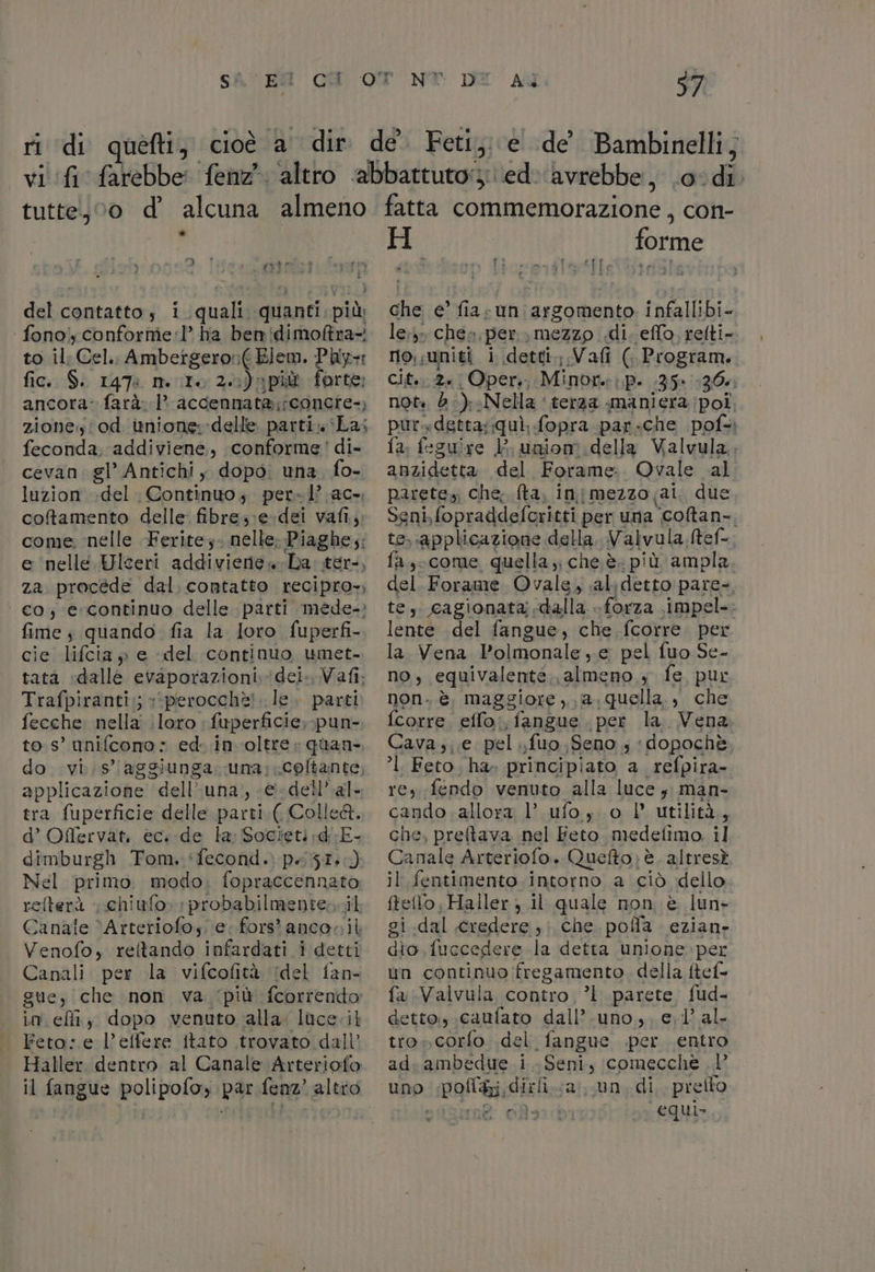 SAC EN CU ri di tutte) 00 d’ alcuna almeno di. | ro MIRTO del contatto»; i iqualil quanti, più, fono, conforme'1l’ ha ben!dimoftra-! to il Cel. Ambetgeron( Elem. Pily= fic. $. 1478 mIo 20)n più forte: ancora: farà. 1. accennata;concie-, ziones'od inione;-delle parti La; feconda. addiviene, conforme! di- cevan. gl’ Antichi, dopo. una, fo- luzion del Continuo, per-l’ ac-. coftamento delle: fibre;;e-dei vafi,,, come ‘nelle Ferite. nelle; Piaghe;: e nelle Wlceri addiviene»La ter, za procéde dal. contatto recipro», co, e. continuo delle parti mede-: fime $ quando fia la loro fuperfi- cie lifcia » e del continuo umet. tatà «dalle rdporazioni dei. Vafi; Trafpiranti:; »‘perocchè!..le. parti fecche nella loro. fuperficie, pun- to s° unifcono : ed. in oltre» quan. do vis’ aggiunga. una: coftante, applicazione dell” una. <@ dell’ al- tra fuperficie delle parti ( Colle&amp;. d’ Offervat. ec.-de la: Societid:E- dimburgh Tom. ‘fecond. patio) Nel primo. modo; fopraccennato refterà | chiufo» :probabilmentencil Canale ‘Arteriofos;. e. fors'ancosil Venofo, reftando infardati i detti Canali per la vifcofità (del fan- gue, che non va ‘più fcorrendo: Ln effiy dopo venuto alla. luce.il Feto: e l’effere itato trovato dall’ Haller. dentro al Canale Arteriofo Aa 97 (OE chi | fatta commemorazione ;, con- H forme che e’ fia-un argomento infallibi- le» chea «per, mezzo «di. effo, refti- no;sunigi i detti.;,.Vafi (Program. cit. 2a Oper; Minore: (P- 35» 130% not. d ):Nella ‘terza maniera poi pursdetta:quì, fopra par: «che pof=ì fa. fegui xe E uniom della Valvula, anzidetta del Forame: Ovale al parete, che; {ta, in mezzo ai. due Seni, fopraddeforitti per una ‘coftan-. te, applicazione della, Valvula ftef= fa ,- come quella ;; che è. più ampla del Forame Ovale, al detto pare-, te, cagionata dalla forza \impel-: lente del fangue, che {corre per la Vena l’olmonale, e pel fuo Se- no, equivalente. almeno, fe pur non. è, maggiore ,, a. quella. , che {corre eflo., fangue per la. Vena Cava; e pel ;fuo Seno; ‘dopochè. °l Feto, ha» principiato a_refpira- rey fendo venuto alla luce ; man- cando allora l’ ufo, o l' utilità, che, preftava nel Feto. medetimo il Camnle Arteriofo. Quefto; è. altresà I fentimento.intorno a ciò dello RARA il quale non è lun- gi .dal credere, che. polla. ezian- dio, fuccedere la detta unione. per un continuo fregamento. della itef- fa Valvula contro, ’l parete fud- detto.,.caufato dall’.uno.,, el’ al. tro» corfo del. fangue .per entro ad. ambedue i. Seni, comecche |’ uno polti dirli.. a un. di, preito siae Rara equi»
