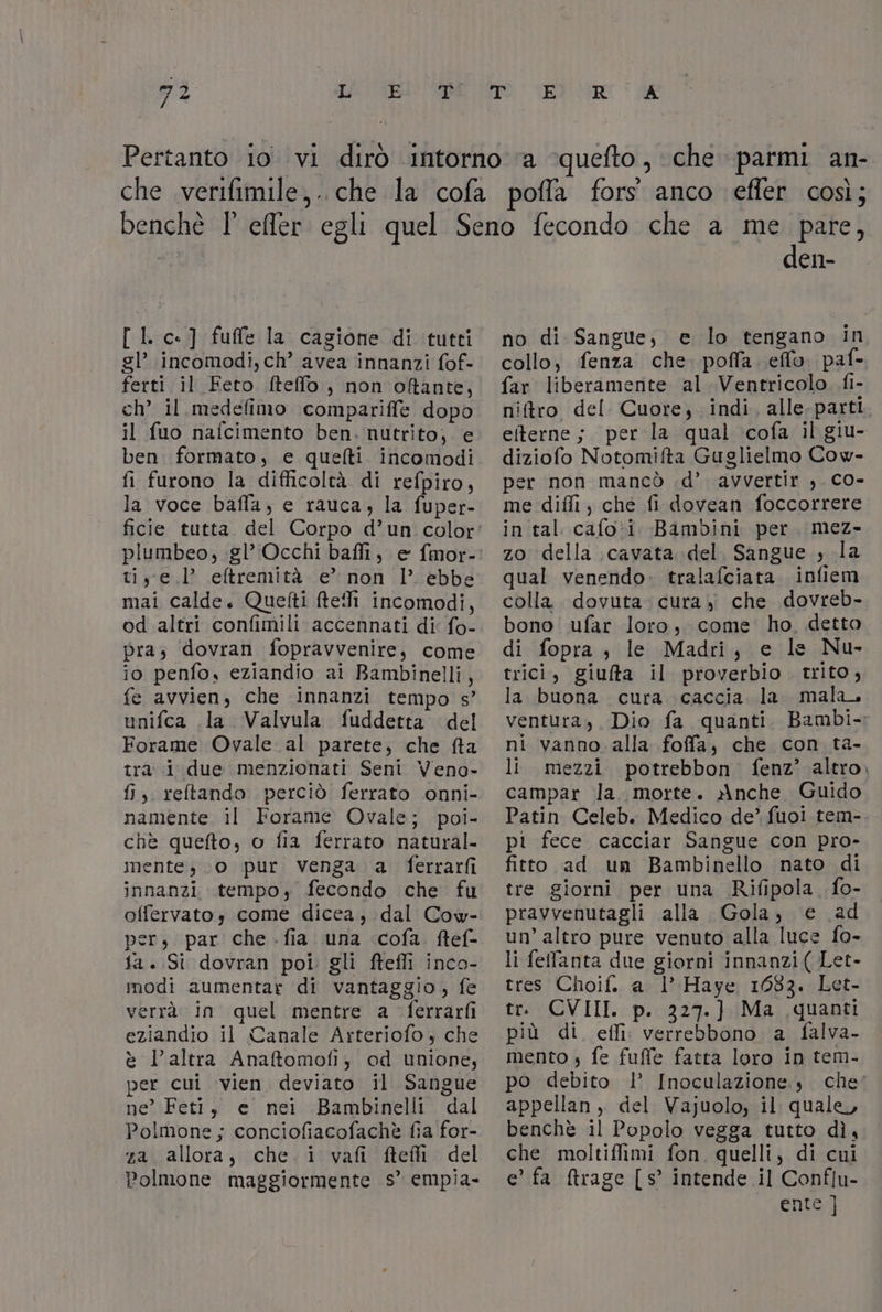 [ |. c-] fuffe la cagione di tutti gl’ incomodi, ch’ avea innanzi fof- ferti il Feto fteffo , non oftante, ch’ il medefimo compariffe dopo il fuo nafcimento ben. nutrito, e ben formato, e quelti. incomodi fi furono la difficoltà di refpiro, la voce bafla, e rauca, la fuper- tiye l’ eftremità e” non l èbbe mai calde. Quetti fteMi incomodi, od altri confimili accennati di fo- pra, dovran fopravvenire, come i0 penfo, eziandio ai Bambinelli, fe avvien, che innanzi tempo s’ unifca la Valvula fuddetta del Forame Ovale al parete, che fta tra i due menzionati Seni Veno- fi, reltando perciò ferrato onni- namente il Forame Ovale; poi- chè quefto, o fia ferrato natural- mente, (0 pur venga. a ferrarfi innanzi tempo, fecondo che fu offervatos come dicea, dal Cow- pers par che .fia una cofa ftef- ta. Si dovran poi. gli ftefli inco- modi aumentar di vantaggio, fe verrà in quel mentre a ferrarfi eziandio il Canale Arteriofo ; che è l'altra Anaftomofi, od unione, per cui vien deviato il Sangue ne’ Feti, e nei Bambinelli dal Polmone; conciofiacofachè fia for- za allora, che. i vafi ftefi del Polmone maggiormente s° empia- den- no di. Sangue; e lo tengano in collo, fenza che. pofla. eflo. paf- far liberamente al Ventricolo fi- niftro del Cuore, indi, alle. parti eterne; per la qual cofa il giu- diziofo Notomifta Guglielmo Cow- per non mancò .d’ avvertir ,. CO- me diffi, che fi dovean foccorrere in tal cafo*i Bambini per. mez- zo della cavata del. Sangue , la qual venendo» tralafciata infiem colla dovuta. cura, che dovreb- bono ufar loro, come ho. detto di fopra , le Madri, e le Nu- trici, giufta il proverbio. trito, la buona cura caccia la. mala, ventura, Dio fa quanti. Bambi. ni vanno alla foffa, che con ta- li mezzi potrebbon fenz’ altro. campar la. morte. X\nche Guido Patin Celeb. Medico de’ fuoi tem- pi fece cacciar Sangue con pro- fitto ad un Bambinello nato di tre giorni per una Rifipola. fo- pravvenutagli alla Gola, e ad un’ altro pure venuto alla luce fo- li feffanta due giorni innanzi ( Let- tres Choif. a l’ Haye 1683. Let- tr. CVIII. p. 327.] Ma quanti più di. effi: verrebbono a falva- mento 4 fe fuffe fatta loro in tem- po debito |’ Inoculazione,, che: appellan, del Vajuolo; il quale, benchè il Popolo vegga tutto dì, che moltiffimi fon. quelli, di cui e’ fa rage [s° intende il Conflu- en]