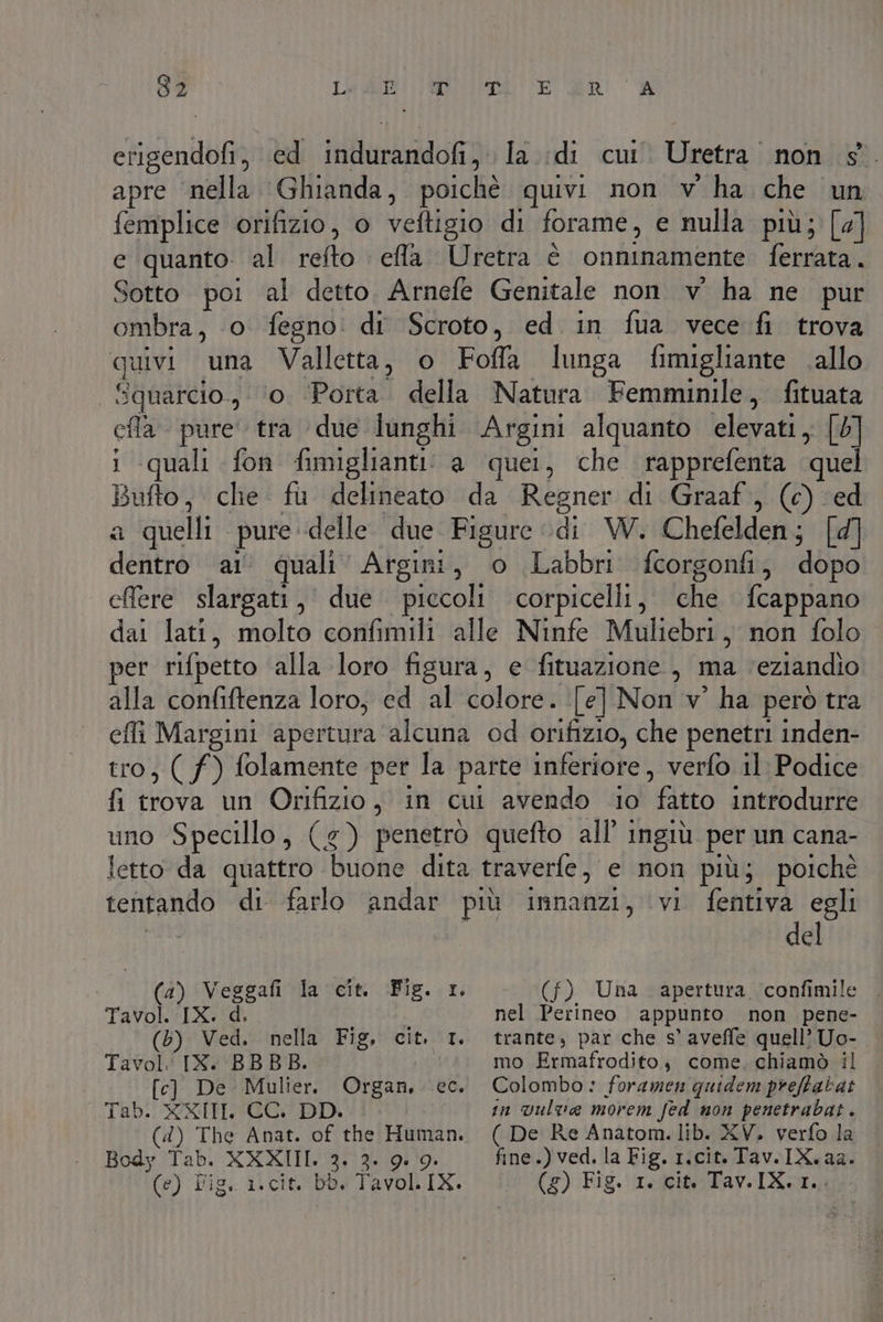 erigendofi, ed indurandofi, la :di cui. Uretra non s° apre ‘nella Ghianda, poichè quivi non v' ha che un femplice orifizio, o veftigio di forame, e nulla più; [4] e quanto. al refto efla. Uretra è onninamente ferrata. Sotto poi al detto. Arnefe Genitale non vw ha ne pur ombra, o fegno: dr Scroto, ed in fua vece fi trova quivi una Valletta, o Foffa lunga fimigliante .allo | Squarcio, (o. Porta. della Natura Femminile, fituata ela pure tra due lunghi Argini alquanto elevati, [5] i quali fon fimiglianti: a quei, che rapprefenta quel Bufto, che fu delineato da Regner di Graaf, (c) ed a quelli pure delle. due Figure di W. Chefelden; [d] dentro ai’ quali’ Argini, o Labbri fcorgonfi, dopo effere slargati, due piccoli corpicelli, che fcappano dai lati, molto confimili alle Ninfe Muliebri, non folo per rifpetto alla loro figura, e fituazione, ma veziandio alla confiftenza loro, ed al colore. [e] Non v° ha però tra efli Margini apertura alcuna od orifizio, che penetri inden- tro, ( f) folamente per la parte inferiore, verfo il: Podice fi trova un Orifizio, in cui avendo io fatto introdurre uno Specillo, (4) penetrò quefto all’ ingiù per un cana- letto da quattro buone dita traverfe, e non più; poichè tentando di farlo andar più innanzi, vi fentiva egli del (4) Veggafi la cit. Fig. 1. Tavol. IX. d. > (5) Ved. . nella Fig, cit. 1. Tavol. IX. BBBB. [c] De Mulier. Tab. XXIII CC. DD. (4) The Anat. of the Human. Body Tab. XXXIII. 3. 3. 9.00. (e) Pig. i.cit. Db. Tavol. IX. Organ, ec. (f) Una ‘apertura confimile nel Perineo appunto non pene- trante, par che s' aveffe quell’Uo-. mo Ermafrodito, come. chiamò il Colombo: foramen quidem preftabat in vulva morem fed non penetrabat. ( De Re Anatom.lib. XV. verfo la fine.) ved. la Fig. r.cit. Tav.IX.aa. (£) Fig. 1. cit. Tav.IX.1..: