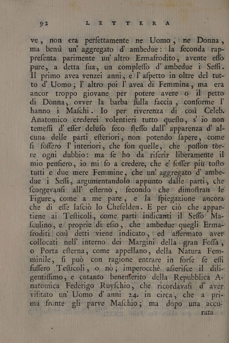 ve, non era perfettamente ne Uomo ;: ne Donna, ma bensì un' aggregato d’ ambedue : ‘la feconda. rap- prefenta parimente ‘un’ altro. Ermafrodito, avente eflo pure, a detta fua, un compleflo d' ambedue 1° Sefli. Il primo avea venzei anni, él’ afpetto in oltre del tut- to d' Uomo; l° altro. poi: I° avea di Femmina, ma era ancor troppo giovane per. potere avere ‘0. il petto di Donna,;, ovver la barba: fulla ‘faccia ,, conforme hanno 1 Mafchi. Io per riverenza: di così Celeb. Anatomico .crederer volentieri tutto quefto , sio non temefli d' efler delufo feco. fteffo dall’ apparenza d' al cuna» delle parti efteriori; nom potendo? fapere, ‘come fi foflero l' interiori, che fon quelle; che .poffon tor- re ogni dubbio: ma fe ho da riferire liberamerite il 110 perifiero, io mi fo a credere, che e’ foffer più tofto tutti e (due mere Femmine, che un? aggregato \d’ ambe- due ‘1 Sefli, argumentandolo ‘appunto ‘dalle parti, che fcorgevanfi ‘all’ efterno , | fecondo che dimoftran le Figure, come a me pare, e la fpiegazione ‘ancora; Une di effe lafciò lo Chefelden. E per ciò che. appar- tiene vai. Tefticoli, come. parti? ‘indicanti ‘il. Seffo' Ma- iculino!, e “proprie! din efso,, che » ambedue» quegli Erma- froditi! così detti ‘viene indicato, ‘ ed ‘affermato ‘aver collocati nell’ interno. der Margini della ‘gran Fofla, o Porta efterna, come appellano, della Natura Fem- minile, fi può con ragione entrare in forfe fe efli fuffero . Tefticoli, .0. nò ; imperocchè.. afserifee il dili- sentiffimo ; e. cotanto benenferito. della Repubblica Ar natomica Federigo Ruyfchio, che, ricordavafi d’ aver. vifitato un’ ino d'anni 24: in circa, che a pri ma fronte ‘gli parve Malco, ma, dopo .una accu- rata.