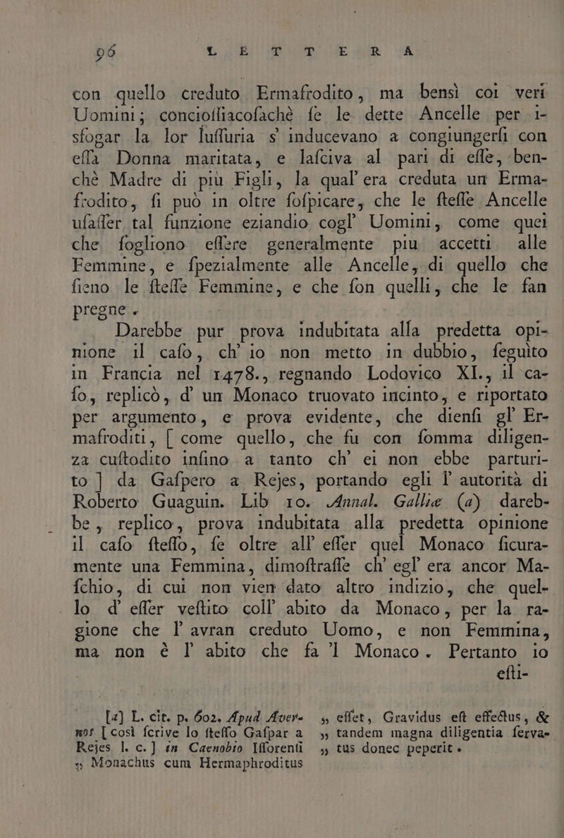 d6 L PORNO -CREI IITOO, MPT nigi ti MARCO con quello creduto Ermafrodito, ma bensì coi veri Uomini; conciofliacofaché fe le dette Ancelle per 1- sfogar la, lor Tulluria sitiaducevano! 2 congiungerfi con ef Dima maritata, € lafciva al part di efle, -ben- chè Madre di più Figli, la qual'era creduta un Erma- frodito, fi può in oltre fofpicare; che le ftefle Ancelle ufafer, tal funzione eziandio cogl Uomini, come quel che fogliono eflzre generalmente piu accetti. alle Femmine! e fpezialmente alle Ancelle, di quello che fieno » le ftelle Fomupnia, e che fon quelli; che le fan pregne.. Darebbe pur prova indubitata alla predetta opi- nione il cafo, ch'io non metto in dubbio, feguiìto in Francia nel 1478., regnando Lodovico XI., il ca fo, replicò, d' um Monaco truovato incinto, e riportato per argumento, e prova evidente, che dienfi gl Er- Tnaffoditi, [ come quello, che fu con fomma diligen- 22 ‘cuftodito infino. a tanto ch’ ei non ebbe parturi- to ] da Gafpero a Rejes, portando egli l' autorità di Roberto Guaguin. Lib 10. Annali. Gallie (a) dareb- Dei replico, prova indubitata alla predetta opinione il cafo ftefflo, fe oltre all effer quel Monaco ficura- mente una Femmina, dimoftrafle ch’ egl’ era ancor Ma- fchio, di cui non vai dato altro Hlliad che quel- lo d' effer veftito coll’ abito da Monaco, per la ra- gione che I’ avran creduto Uomo, e Lia Femmina, ma non è l abito che fa 1 Monaco. Pertanto io efti- ta L. cit. p. 602. Apud Aver: 4, effet, Gravidus eft effe&amp;tus, &amp; mos [ così fcrive lo fteffo Gafpar a», tandem magna diligentia ferva» Rejes I. c.] en Caenobio Iforenti ,, tus donec peperit. + Monachus cum Hermaphroditus