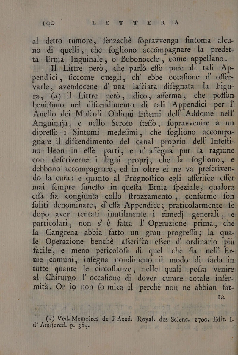 al detto tumore, fenzachè fopravvenga fintoma alcu- nodi quelli, che fogliono accompagnare la predet- ta Ernia Inguinale, o Bubonocele, come appellano. Il Littre però, che parlò eflo pure di tali Ap- pendici, ficcome quegli, ch' ebbe occafione d' offer- varle,. avendocene d’ una lafciata difegnata la Figu- ra; (a) il Littre. però, dico, afferma, che poflon beniflimo nel difcendimento di tali Appendici | per Î' Anello dei. Mufcoli Obliqui Efterni dell’ Addome nell’ Anguinaja, e nello Scroto fteflo, fopravvenire a un dipreflo 1. Sintomi medefimi, che fogliono accompa- gnare il difcendimento del canal proprio. dell’ Intefti- no. Heon in effe parti, e n affegna pur la ragione con. defcriverne 1 fegni proprj; che la fogliono, e debbono accompagnare, ed in oltre ei ne va prefcriven- do la cura: e quanto al Prognoftico egli afferifce efler mai (fempre funefto in quefta Ernia fpeziale, qualora effa fia congiunta collo’ ftrozzamento ,. conforme fon foliti denominare, d' effla Appendice; praticolarmente fe dopo aver tentati inutilmente :1 rimedj generali, e particolari, non s è fatta l’ Operazione prima, che la Cangrena abbia. fatto un gran progreffo; la qua- le. Operazione benchè afserifca: efser. d’ ordinario ‘più facile, e meno pericolofa di quel che fia. nell Er- nie comuni; infegna nondimeno il modo: di farla in tutte quante le. circoftanze, nelle quali. pofsa venire al Chirurgo l° occafione di dover curare cotale infer- mità. Or 19 non fo mica il perchè non ne abbian fat- i ta (4) Ved. Memoires de l’ Acad. Royal. des Sciene. 1700: Edit. I. | d’ Amifiered. p. 384. |