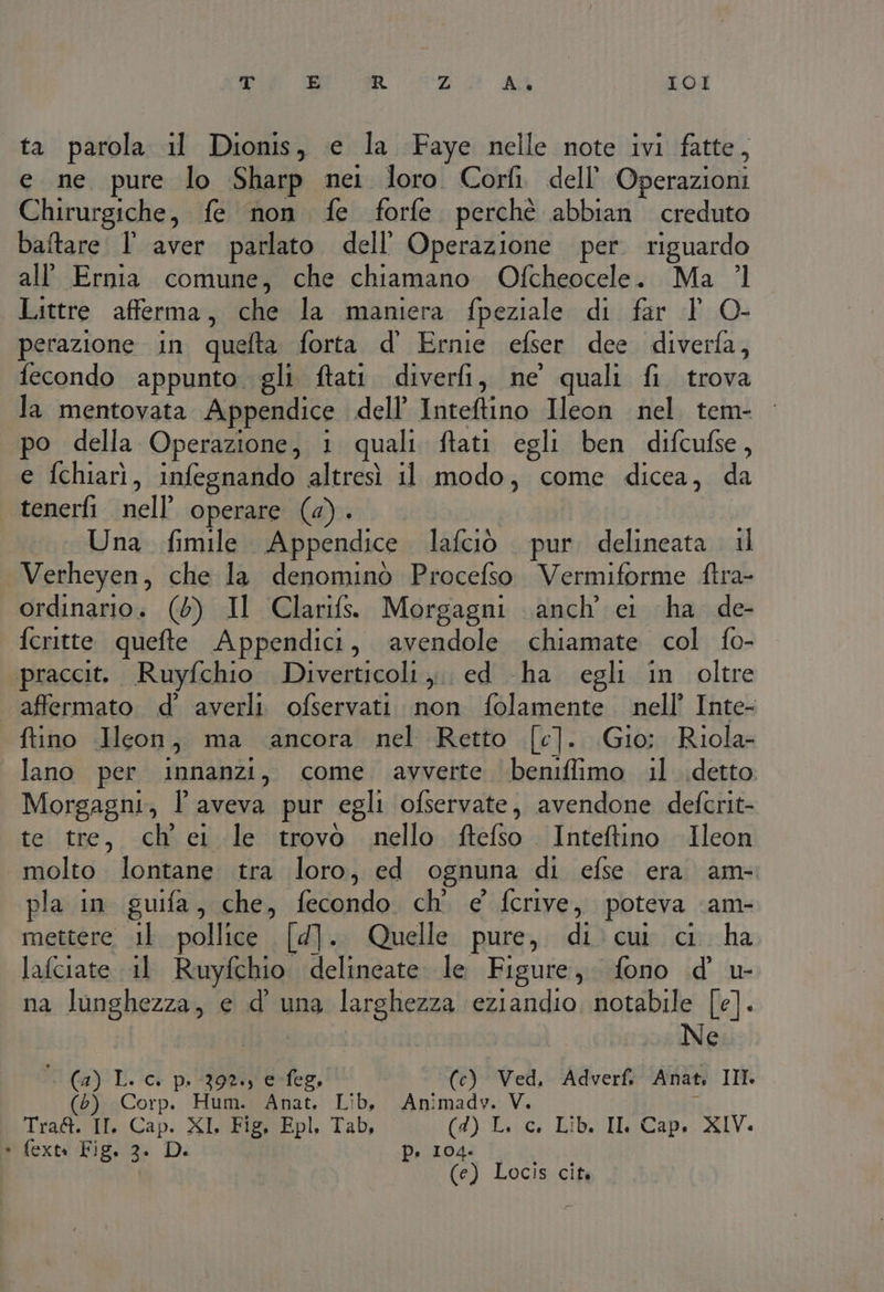 T E R Z Ac IOI ta parola il Dionis, e la Faye nelle note ivi fatte, e ne pure lo Sharp nei loro Corfi dell’ Operazioni Chirurgiche, fe non fe forfe perchè abbian creduto baftare l' aver parlato dell'Operazione per. riguardo all’ Ernia comune, che chiamano Ofcheocele. Ma ’l Littre afferma, che la maniera fpeziale di far 1 O- perazione in quefta forta d’ Ernie efser dee. diverla, fecondo appunto. gli ftatt. diverfi, ne quali fi trova la mentovata Appendice dell’ Inteftino Ileon nel tem- po della Operazione, i quali ftati egli ben difcufse, e fchiarì, infegnando altresì il modo, come dicea, da tenerli nell’ operare (4). Una fimile Appendice lafciò pur delineata il Verheyen, che la denominò Procefso Vermiforme ftra- ordinario: (5) Il Clarifs. Morgagni anch’ ei ha de- fcritte quefte Appendici, avendole chiamate col fo- praccit. Ruyfchio Diverticoli ,;. ed -ha egli in oltre affermato d’ averli ofservati non folamente nell’ Inte- ftino Icon, ma ancora nel Retto [c]. Gio: Riola- lano per innanzi, come avverte ‘benifiimo il detto: Morgagni, l'aveva pur egli ofservate, avendone defcrit- te tre, ch ei le trovo nello ftefso Inteftino Ileon molto. lontane tra loro, ed ognuna di efse era am pla in guifa, che, fecondo. ch' e' fcrive, poteva \am- mettere il pollice [4]. Quelle pure, di cui ci ha lafciate il Ruyfchio delineate le Figure, fono d' u- na lunghezza, e d' una larghezza eziandio, notabile [e]. Ne Ca) I. ic p. Fort e-feg, (c) Ved, Adverfi Anat, III. (6) Corp. Hum. Anat. Lib, Animadv. V. Tra&amp;. II, Cap. XI, Fig, Epl, Tab, (4) L. c. Lib. Il Cap. XIV. * fextn Fig. 3. D. p. 104. (e) Locis cità