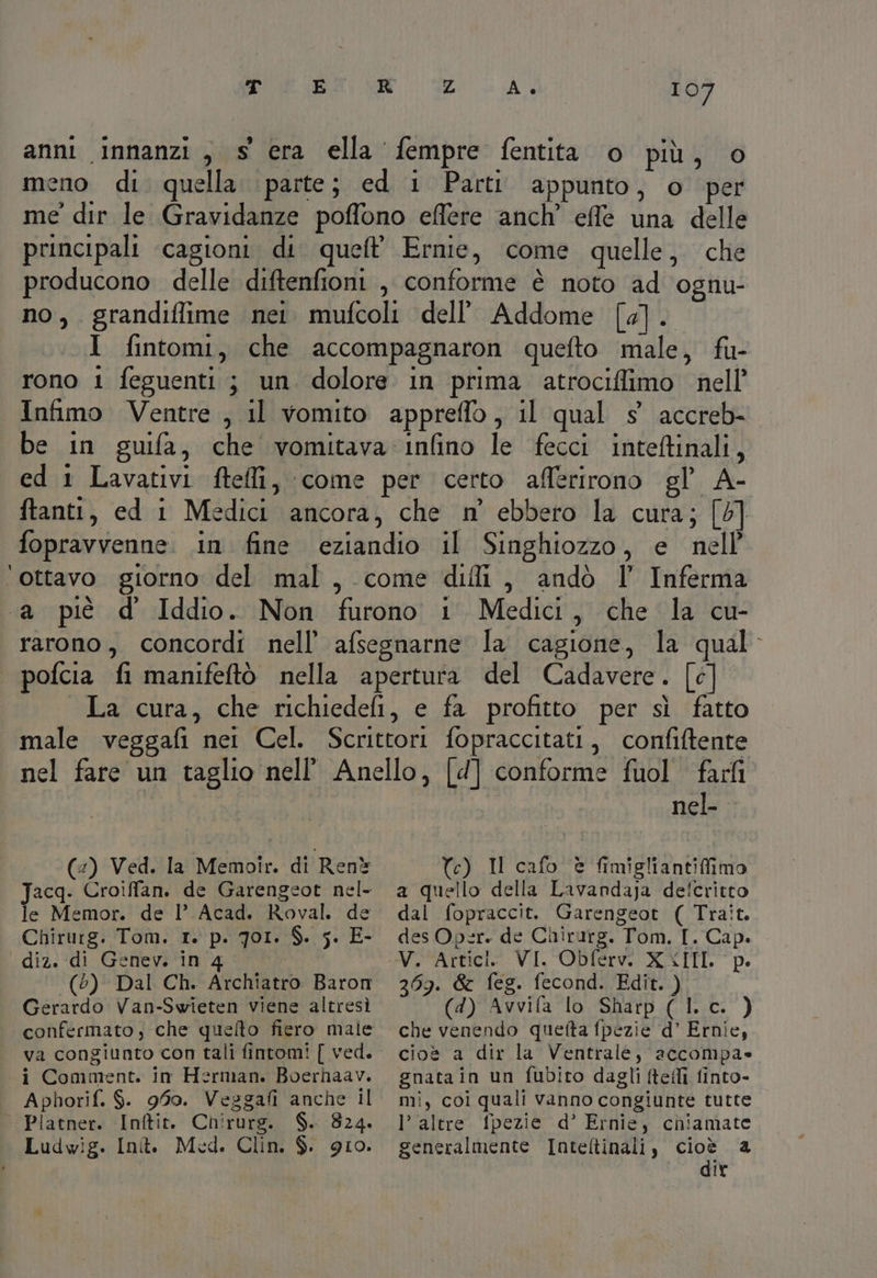 anni innanzi , s era ella fempre fentita o più, o neno di quella parte; ed i Parti appunto, o per me dir le Gravidanze poffono effere anch’ effe una delle principali ‘cagioni. di queft' Ernie, come quelle, che producono delle diftenfioni , conforme è noto ad ‘ognu- no, grandiflime nei. mufcoli dell’'Addome [4]. I fintomi, che accompagnaron quefto male, fu- rono 1 feguenti ; un dolore in prima atrociffimo nell’ Infimo Ventre , il vomito appreffo, il qual s° accreb- be in guifa, che vomitava :infino le fecci inteftinali, ed 1 Lavativi ftelli, come per certo aflérirono gl’ A- ftanti, ed i Medici ancora, che n° ebbero la cura; [6] fopravvenne. in fine eziandio il Singhiozzo, e nell ‘ottavo giorno del mal, come dii, andò ll’ Inferma ‘a piè d Iddio. Non furono 1 Medici, che la cu- rarono, concordi nell’ afsegnarne la cagione, la qual. | pofcia fi manifeftò nella apertura del Cadavere. [c] La cura, che richiedefi, e fa profitto per sì fatto male veggafi nei Cel. Scrittori fopraccitati, confiftente nel fare un taglio nell’ Anello, [d] conforme fuol fari i nel- (:) Ved. la Memoîr. di Renè Jacq. Croiffan. de Garengeot nel- | le Memor. de l’ Acad. Roval. de diz. di Genev. in 4 (5) Dal Ch. Archiatro Baron Gerardo Van-Swieten viene altresì va congiunto con tali fintom! [ ved. i Comment. in Herman. Boerhaav. Aphorif. $. 950. Vesgafi anche il ° Platner. Inftit. Chirurg. $. 8324. Ludwig. Int. Med. Clin. $. 910. Te) Il cafo è fimigliantiffimo a quello della Lavandaja defcritto dal fopraccit. Garengeot ( Trait. des Oper. de Chirurg. Tom. I. Cap. 269. &amp; feg. fecond. Edit. ) (4) Avvifa lo Sharp (l.c. ) che venendo quefta fpezie d’ Ernie, cioè a dir la Ventrale, accompa» gnatain un fubito dagli ftefli finto- mi, coi quali vanno congiunte tutte l’ altre. fpezie d’ Ernie, chiamate generalmente Inteltinali, sie a IX