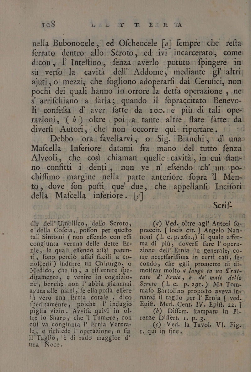 nella alcuna ed Oftheocele [a] Sempre: che refta ferrato dentro allo: Scroto , ‘ed ‘ivi incarcerato, come dicon y È Inteftino., «fenza averlo potuto. fpingere in sù \verfo la. cavità dell Addome; mediante ‘gl’ ‘altri. ajuti, o mezzi, che fogliono adoperarfi dai Cerufici, non pochi del quali hanno in.orrore la detta operazione , ne: s ‘arrifchiano a farla; quando 1l fopraccitato Benevo- li confefsa. d'aver. fette: da 100.:e più. di tali. ope razioni, ‘( 6.) voltre . pot.a. tante. altre, ftate fatte: da diver Autori; che non occorre quì: riportare. ; Debbo . ‘ora. favellarvi;, o Sig. Bianchi, d' una» Mafcella. Inferiore. datami fra mano del tutto fenza Alveoli, che così chiaman quelle cavità., in cui tane: no -confitti i denti, non ve _ n° efsendo: ch’ sun \po-) chiffimo . margine sella: parte anteriore fopra °l Men- to, dove fon pofti. que’ testo che appellanfi Incifori Helta Mafcella Inferiore. [e] Scrif. (4) Ved. oltre 7; po ve dir dell’ Umbilico, dello Scroto, praccit. [ locis cit. ] Angelo Nan-. e della Cofcia,. poffon per quefto tali Sintomi ( non effendo con etli congiunta veruna delle dette Er- nie) le quali effendò affai paten- ti, fono perciò affai facili a co- nofcerti) indurre un Chirurgo, o -difamente, e venire in cognizio- ne, benchè. non |’ abbia giammai awuta alle mani, fe ella poffa effere {peditamente , poichè | piglia vizio. Avvifa quivi in ‘ol tre lo Sharp, che ’l Tumore, con chi va congiunta I Ernia Ventra- le.) 6 richiede ]° operazione, o fia il Taglio, ‘è di rado maggior d’ una Noce. noni (l. c. p.261.;) il quale affer- ma di più, doverfi fare l’ opera- zione dell’ Ernia in generale, co- me neceffariffima in certi cafi, fe- condo, che egli. promette di di. moftrar molto 4 /ungo sn un Trat- tato d’ Ernie, e de’ mali dello Scroto (1. c.. p. 291:). Ma Tom- mafo Bartolino propolto aveva in- nanzi il taglio per l’ Ernia [ ved. Epift. Med. Cent. IV. Epitt. 23% il (5) Differt. ftampate in Fi- renze Diflert. 1. fe): Ved.i la Tayol. NA VI. Fig. 7 I, qui in fine,