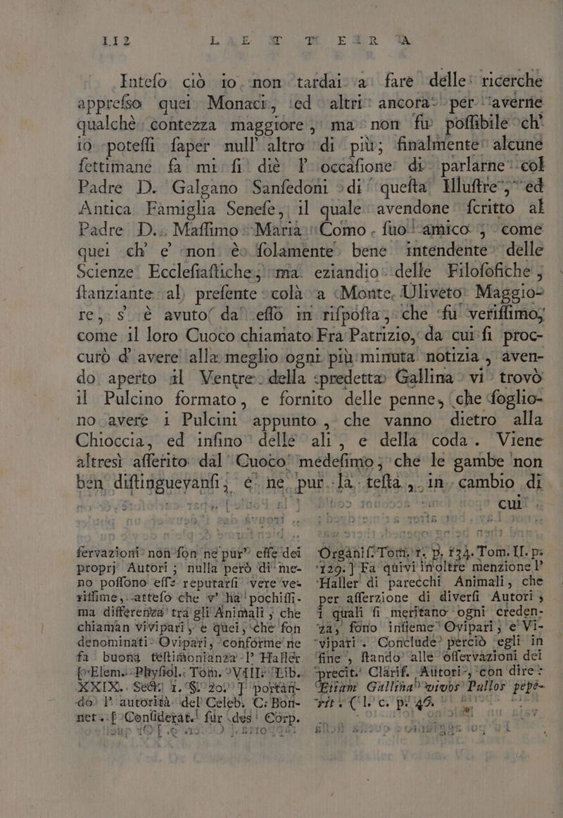 Intelo. ciò io, non tardai va: fare delle: ricerche appreso quei. Monaci, ‘ed altri» ancofa* per \'averrie qualchè.; contezza maggiore, ma non fw poffibile och io «pote faper null’ altro di più; finalmente: alcune fettimane fa. mi fil diè Pr occafione: di parlarne col Padre D. Galgano Sanfedoni > di‘ queta’ Hluftre ed Antica. Famiglia Senefe,) il quale. avendone: fcritto al Padre D.. Maffimo Marta: Como . fuo!! amico 5 come quei ch’ e ‘non. èo folamente. bene intendente» delle Scienze. Ecclefiaftiche;;) ma. eziandio: delle Filofofiche', ftanziante (al) prefente © colà a Monte, U liveto: Maggio= re, sè avuto( dal eflò in rifpofta; che ‘fu veriflimo; come il loro Cuoco chiamato Fra Patrizio, da cui: fi ‘proc- curò d’ avere ‘alla meglio ogni più' minuta notizia, aven- do. aperto ul Ventre.della «predetto Gallina: vi trovò il Pulcino formato, e fornito delle penne, (che foglio» no avere i Pulcini appunto , che vanno dietro alla Chioccia, ed infino ’ delle ali, e della coda. Viene altresì afferito: dal’ Cuoco! medefimo ; > che le gambe ‘non ben diftinguevanfi; è ne. pur. la. telta.,. in, cambio di ne I r$ La È i Ad fervazioni? non-fon ‘ne pur” effe dei Organif.Tom\r. p. 1324.Tom.II pi propry Autori ; nulla però di-me- ‘120.] Fa quivi in'oltfe menzione l’ no poffono eff: reputarfi ‘vere've» “Haller di parecchi Animali, che siflfime,.-attefo che ‘v’ ‘Ha! pochiffi- per afferzione di diverfi Autori + ma differenza' tra gli'Animali ; che ‘î quali fi meritano ‘ogni creden. chiaman vivipari, è quei;:che fon 24, fono infieme‘Ovipari, e Vi- denominati. Ovipari; ‘conforme’ ne “vipari*. Coriclude? perciò ‘egli in fa buona félimonianza 1 Haller ‘fine’, tando) alle ‘éfervazioni dei Elem. Phyfiol.: Tot. ?VIINULID.. precit Clarif. Atitori-, ‘con dire XXIX... Se@ 1. 610200 portar Fitam Galliba%vivbs Pullos pepe- dé) 1 autorità: ideb'Celebi CiBont- o arr (CIO cupi go, DI RIS din dip YO. 1900 | AMO Ho Ji | | a 4 : ‘ o CENT due gue I (Rip ER e BOT AUD e GIRI ggs 104 VA