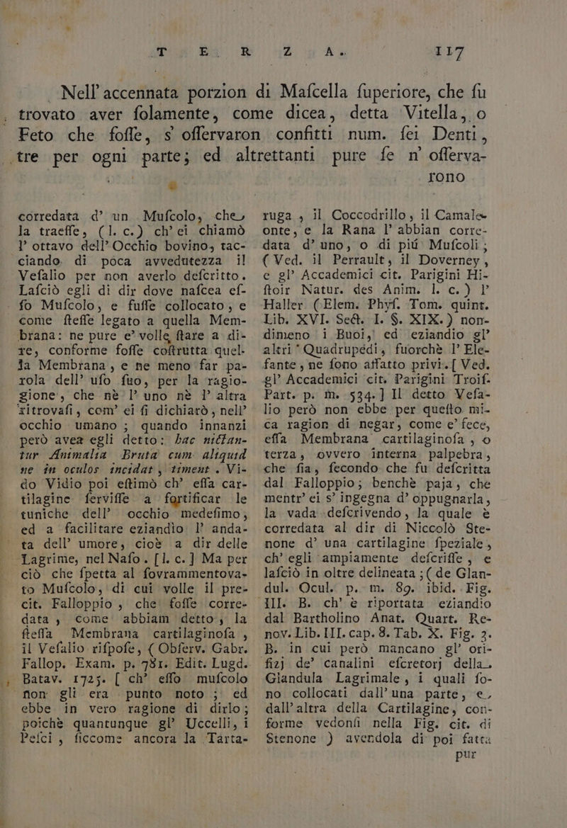 corredata «d’ un Mufcolo, che, la traeffe, (1. c.) ch’ei chiamò I’ ottavo dell’Occhio bovino, tac- «“ciando. di poca avvedutezza il | Vefalio per non averlo defcritto. Lafciò egli di dir dove nafcea ef- - fo Mufcolo, e fuffe collocato, e come fteffe legato a quella Mem- brana: ne pure e volle ftare a. di- te, conforme foffe coftretta quel. ia Membrana , e ne meno far pa- rola dell’ ufo fuo, per la ragio- gione’, che nè |’ uno nè 1’ altra ritrovafi, com’ ei fi dichiarò, nell’ occhio umano ; quando innanzi però avea egli detto: bac nilfan- tur Antmalia Bruta cum. altquid ne în oculos incidat, timent . Vi- do Vidio poi elfimò ch’ effa car- tilagine ferviffe a fortificar le — tuniche dell’ occhio medefimo, ed a facilitare eziandio. l’ anda- | ta dell’ umore, cioè a dir delle — Lagrime, nel Nafo. []. c.] Ma per ciò che fpetta al fovrammentova- to Mufcolo, di cui volle il pre- cit. Falloppio $ che foffe corre- data , come abbiam detto, la ftela Membrana cartilaginofa , il Vefalio rifpofe, ( Obferv. Gabr. ; Batav. 1725. [ ch’ effo mufcolo ‘non gli era punto noto ;' ed ebbe in vero ragione di dirlo; poichè. quantunque gl’ Uccelli, i Pelci, ficcome ancora la Tarta» oflerva- rono ruga , il Coccodrillo, il Camale onte, e la Rana l’ abbian corre- data d’ uno, o di più Mufcoli; ( Ved. il Perrault, il Doverney, e gl’ Accademici cit. Parigini Hi- ftoir Natur. des Anim. l. c.) } Haller (Elem. Phyf. Tom. quint. Lib. XVI. Se&amp;@. I. $. XIX.) non- dimeno i Buoi, ed eziandio gl altri‘ Quadrupédi, fuorchè 1° Ele- fante, ne fono atfatto privi.[ Ved. £|° Accademici cit. Parigini Troif. Part. p. im. 534] II detto Vefa- lio però non ebbe per quefto mi- ca ragion di negar, come e’ fece, effa Membrana cartilaginofa ) © terza, “ovvero ‘interna. palpebra, che fia, fecondo che fu defcritta dal Falloppio; benchè paja, che mentr’ ei s° ingegna d’ oppugnarla, la vada -defcrivendo, la quale è corredata al dir di Niccolò Ste- none d’ una cartilagine fpeziale ch’ egli ampiamente defcriffe, e lafciò in oltre delineata ;( de Glan- dul. Ocul.. p.- m. 89. ibid. Fig. ch’ è riportata eziandio dal Bartholino Anat. Quart. Re- nov. Lib. III. cap. 3. Tab. X. Fig. 2. B. in cui però mancano gl’ ori- fiz) de’ canalini efcretorj della. Giandula Lagrimale, i quali fo- no collocati dall’ una parte, €, dall’ altra della Cartilagine, con- forme vedonfi nella Fig. cit. di Stenone ) avendola di poi fatta pur