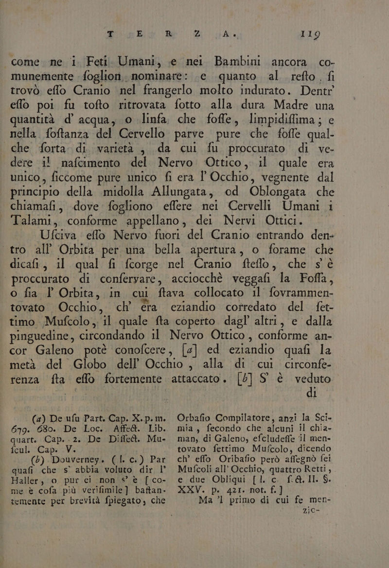 come. ne i Feti. Umani, .e nei Bambini ancora. co- munemente foglion. nominare: e quanto al refto. fi trovò effo Cranio nel frangerlo molto indurato. Dentr eflo poi fu tofto ritrovata fotto alla dura Madre una quantità d’ acqua, © linfa, che foffe, limpidiffima; e nella. foftanza del Cervello parve pure che fofle qual. che forta. di. varietà , da cui fu proccurato di ve- dere 1! nafcimento del Nervo Ottico, il quale era unico, ficcome pure unico fi era ' Occhio, vegnente dal principio della .midolla Allungata, od Oblongata che chiamafi, dove fogliono effere nei Cervelli Umani 1 Talami, conforme appellano, dei Nervi Ottici. Ufciva effo Nervo fuori del Cranio entrando den+ tro all’ Orbita per una bella apertura, o forame che dicafi, il qual fi fcorge nel Cranio fteflo, che s'è proccurato di conferyare, acciocchè veggafi la Foffa, o fia l Orbita, in cui ftava collocato il fovrammen- tovato Occhio, ch’ era eziandio corredato del fet- timo Mufcolo , il quale fta coperto dagl’ altri, e dalla pinguedine, circondando il Nervo Ottico, conforme an- cor Galeno potè conofcere, [4] ed eziandio quafi la «metà del Globo dell’ Occhio , alla di cui circonfe- renza fta eflo fortemente attaccato. [5] S° è veduto 1 | (a) De ufu Part. Cap. X. p. im. 679. 630. De Loc.. Affe@. Lib. quart. Cap. .2. De Diffect. Mu- fcul. Cap. V. (65) Douverney. (| c.) Par quafi che s’ abbia voluto dir l' Haller, o pur ei non s° è [ co- me è cofa più verifimile] baftan- temente per brevità fpiegato, che Orbafio Compilatore, anzi la Sci- mia, fecondo che alcuni il chia- man, di Galeno, efcludeffe il men- ch’ effo Oribafio però affegnò fei Mufcoli all’ Occhio, quattro Retti,. e due Obliqui [1. c. f.A. II. $. XXV. p. 421. not. f.] Ma ’l primo di cui fe men- 2jc-