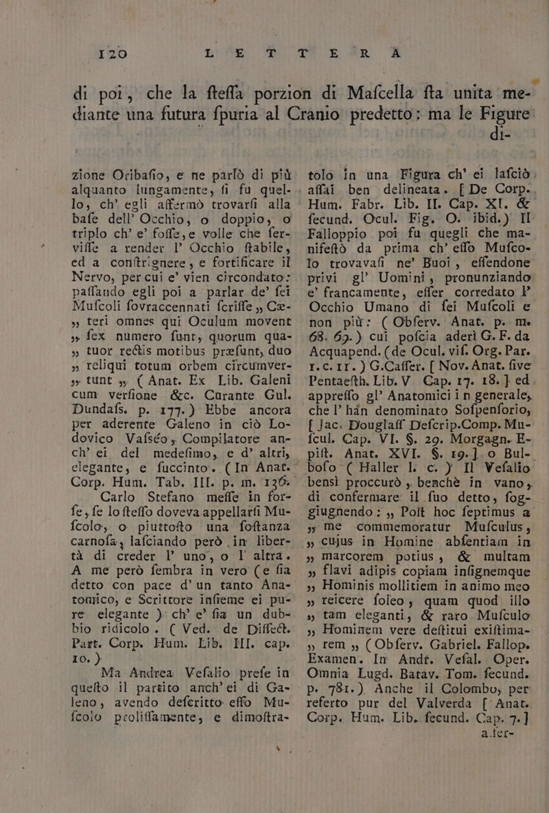 di pot, che la frella: porzion di Mafcella fta unita me diante una futura fpuria al Cranio predetto: ma le Figure di- zione Oribafio, e ne parlò di più tolo in una Figura ch' ei lafciò. alquanto lungamente, fi fu quel... affai. ben delineata. [ De Corp.. lo, ch’ egli affermò trovarfi alla Hum. Fabr. Lib. II. Cap. XI. &amp; bafe dell’ Occhio, o doppio, o fecund. Ocul. Fig. O. ibid.) II triplo ch’ e’ foffe,e volle che fer-. Falloppio poi fu quegli che ma- viffle a render I’ Occhio ftabile, nifetò da prima ch’ effo Mufco- ed a conîtrignere, e fortificare il Io trovavafi ne’ Buoi, effendone Nervo, per cui e’ vien circondato: © privi gl’ Uomini, pronunziando paffando egli poi a parlar de’ fei e’ francamente, effer corredato )° Mufcoli fovraccennati fcriffe ,, Ce- Occhio Umano di fei Mufcoli e » teri omnes qui Oculum movent non più: ( Obferv. Anat. p. me sr fex numero funt, quorum qua- 68. 69.) cui pofcia aderì G.F.da ». tuor rectis motibus prefunt, duo Acquapend.(de Ocul. vif. Org. Par. s» reliqui totum orbem circumver- r.c.1r.) G.Caffer. [ Nov. Anat. five ss tUNt DE ( Anat. Ex Lib. Galeni Pentaefth. Lib.V Cap. I7. 13. } ed 7 cum verfione &amp;c. Corante Gul. appreffo gl’ Anatomici in generale, Dundafs. p. 177.) Ebbe ancora chel’ hin denominato Sofpenforio, per aderente Galeno in ciò Lo- . { Jac. Douglaff Defcrip.Comp. Mu- dovico Vafséo, Compilatore an- fcul. Cap. VI. $. 29. Morgagn. E- ch’ ei del medefimo, e d’ altri, pift. Anat. XVI. S. 19.].0 Bul- elegante, e fuccinto.. (In Anat.’ bofo ( Haller 1 c. ) Il Vefalio. Corp. Hum. Tab. III. p. m. 136: bensì proccurò , benchè in vano, Carlo Stefano meffe in for- di confermare: il fuo detto, fog- fe, fe lofteffo doveva appellarfi Mu- . giugnendo ; ,, Polt hoc feptimus a fcolo, o piuttoto una foftanza ;; me commemoratur Mufculus, carnofa , lafciando però .im liber- ,, cujus in Homine abfentiam in tà di creder l’ uno, o l'altra. ,, marcorem potius, &amp; multam A me però fembra in vero (e fia ,, flavi adipis copiam infignemque detto con pace d’un tanto Ana- ,, Hominis mollitiem in animo meo tomico, e Scrittore infieme ei pu- , reicere foleo; quam quod illo re elegante ) ch’ e’ fia un dub- ,, tam eleganti, &amp; raro Mufculo bio ridicolo . ( Ved. de Diflc&amp;. ,, Hominem vere deftitui exiffima- Part. Corp. Hum. Lib. HI. cap. ,, rem ,, ( Obferv. Gabriel. Fallop. IO. ) | Examen. In Andf. Vefal. Oper. Ma Andrea Vefalio prefe im Omnia Lugd. Batav. Tom. fecund. quelto il partito amch’ei di Ga- p. 781.) Anche il Colombo, per leno, avendo deferitto effo Mu- referto pur del Valverda [ Anat. fcoio proliffamente, e dimoftra- Corp. Hum. Lib. fecund. Cap. 7.] i a.ier- \