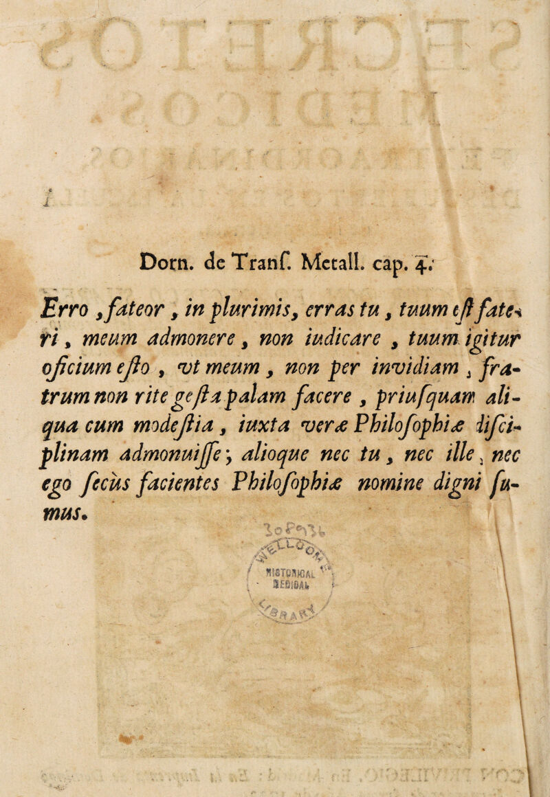 >1. i - • ■ . Dorn. dcTranf. Metal!, cap. 4; '*»• ’ Erro ffdteor, m flurimis, erras tu, tuum iñfate-i tt, meum admonere, non mdicare , tuum igttur ojjcium ejio , nji meum, non per invidiam ^ fra- trumnon rite ge fia palam facer e , priufquam ali- qua cum modejiia, iuxta verte Philofophite iifei^ plinam admonuijfe alioque nec tu, nec tile ^ nec ego fecus facientes Philofophite nomine digni fu- mus» ^ mmmkL ■ ' 3£í)l§/li. t