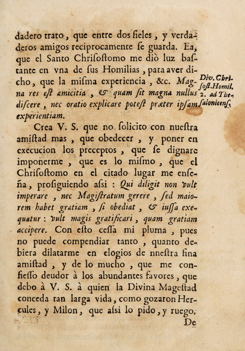 dadero trato , que entre dos fíeles, y verda-: deros amigos reciprocamente fe guarda. Ea, que el Santo Chrifoftomo me dio luz bafí- tanteen vna de fus Hornillas, pata aver di¬ cho, que la mifma experiencia , &c. m res tji amichia , <S': quam Jit magm nullus 2. adTht^ difeere , nec aratio explicare pote/í pneter ipfam/^l^”i^*^J?. exper ientiam. Crea V. S. que no felicito con nueftra amiftad mas , que obedecer , y poner en cxccucion los preceptos , que fe dignare imponerme , que es lo mifmo , que el Chrifoftomo en el citado lugar me enfe- ña, profiguiendo afsi : Qui diligit non t>ult imperare , nec Magíflratum gerere , fed maio- rem habet gratiam , jl obediat , iujja exe^ quatnr : Ipult magis gratificari, qmm gratiam accipere. Con cfto ceíTa mi pluma , pues no puede compendiar tanto , quanto de¬ biera dilatarme en elogios de nncftra fína amiftad , y de lo mucho , que me con- fieíTo deudor á los abundantes favores , que debo á S. á quien la Divina Mageftad conceda tan larga vida, como gozaron Her¬ cules, y Milon, que aísi lo pido,y ruego. De