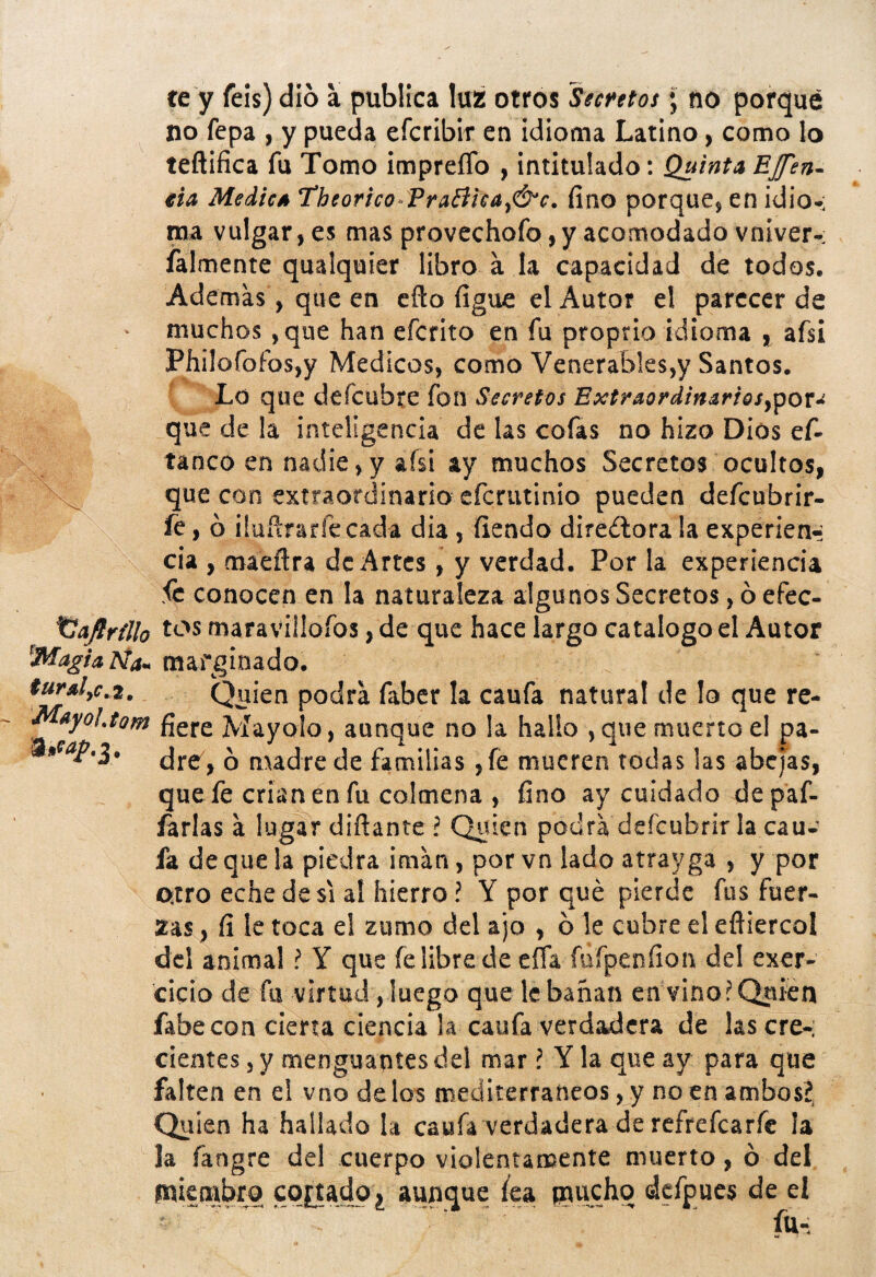 te y feis) dio a publica luz otros Secrttos; no porqué no fepa , y pueda efcribir en idioma Latino, como lo teñifica fu Tomo impreíTo , intitulado: Quinta EJfen- €ia Medies Theorico^PraBica^&e. fino porque^ en idio-: ma vulgar, es mas provechofo ,y acomodado vniver- falmente qualquier libro a la capacidad de todos. Ademas, que en cfto figue el Autor el parecer de muchos ,que han efcrito en fu proprio idioma y afsí Philofofos,y Médicos, como Venerables,y Santos. Lo que defcubte fon Secretos Extraordlmrlosypov^ que de la inteligencia de las cofas no hizo Dios ef- tanco en nadie,y afsi ay muchos Secretos ocultos, que con extraordinario efcrutinio pueden defcubrir- fc, ó üuñrarfecada dia, fiendo direílora la experien^ cia , maeñra de Artes, y verdad. Por la experiencia fe conocen en la naturaleza algunos Secretos, ó efec- t^sflrillo maraviiiofos, de que hace largo catalogo el Autor ^MagUÑa^ marginado. Qiiien podra faber la caufa natural de lo que re- Msyoljorfi Mayolo, aunque no !a hallo , que muerto el pa- ^ madre de familias ,fe mueren todas las abejas, que fe crían en fu colmena , fino ay cuidado depaf- íarlas a lugar diftante ? Quien podra deícubrlr la cau¬ fa de que la piedra imán, por vn lado atrayga , y por atro eche de SI aí hierro? Y por qué pierde fus fuer¬ zas , fi le toca el zumo del ajo , b le cubre el efliercol del animal ? Y que felibre decíía füfpenfion del exer- cicio de fu virtud, luego que le banan en vino? Quien fabecon cierta ciencia la caufa verdadera de las ere-; cientes, y menguantes del mar ? Y la que ay para que falten en el vno délos mediterráneos, y no en ambos?, Quien ha hallado la caufa verdadera de refrefearfe la la fangre del cuerpo violentamente muerto, ó del pakmbro cortado, aunque /ea paucho dcfpues de el fu-;