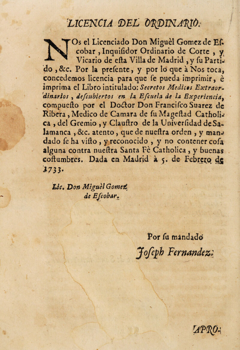 1 %lCEKCU íDnL d^mA^Ú. NOs el Licenciado Don Miguel Gómez de Ef* cobar , Inquifidor Ordinario de Corte , y, Vicario de efta Villa de Madrid , y fu Parti¬ do ,&c. Por la prefente, y por Id que a Nos toca, concedensos licencia para que fe pueda imprimir, é imprima el Libro intitulado: Secretos Médicos Extraer- 'diñarlos , defeubiertos en la Efcuela de la Experiencia- ' compueílo por el Doíftor Don FrancifeoSuarez de Ribera, Medico de Camara de fiiMageñad Catholu ca , del Gremio , y Clauftro de la Univerfidad de Sa¬ lamanca , &c. atento, que de nueflra orden , y manj dado fe ha viílo , y reconocido , y no contener cofa alguna contra nueñra Santa Fe Catholica , y buenas coftumbtes. Dada en Madrid á 5. de Febrei^q ds Por fu mandado' V