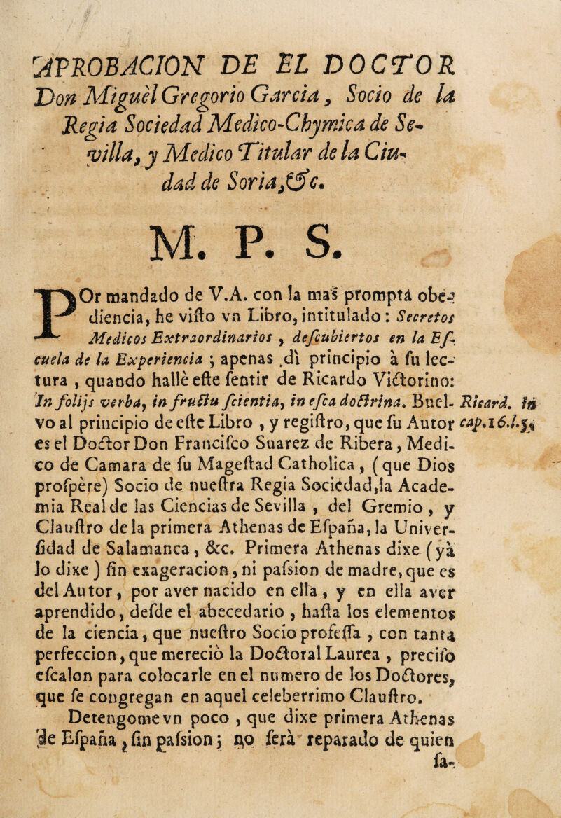 PROBACION DE El DOCTOR Don Miguel Gregorio Garda, Socio de la Regia Sociedad Medico-Chymica de Se¬ villa, y Medico 'Titular de la Ciu¬ dad de Soria,t^c, M. P. S. POr mandado de V.A. con la mas promptá obc-? diencia, he vifto vn Libro, intitulado: Secretos Médicos Extraordinarios , defcubiertos en laEf-i cuela de la Experiencia ; apenas .di principio á fu lec¬ tura , quando hallé efte feotir de Ricardo Victorino: In folijs verbay infruíiu fcientia, inefcadoBrina. Buel- Ricard. ia voal principio de efte Libro , y regiftro,quc fu Autor es el Dodor Don Francifco Suarez de Ribera, Medi. co de Camara de fu Mageftad Catholica, (que Dios profpére) Socio de nueftra Regia Sociedad,la Acade¬ mia Real de las Ciencias de Sevilla , de! Gremio , y Clauñfo déla primera AthenasdeEfpaña,la Univer- íidad de Salamanca, &c. Primera Athenas dixe (yi lo dixe } fin exageración, ni pafsion de madre, que es del Autor, por aver nacido en ella , y en ella aver aprendido, defde el abecedario , hafta ¡os elementos de la ciencia, que nueftro Socio profeíTa , con tanta perfección, que mereció la Doílotal Laurea , precifo cfcalon para colocarle en el numero de los Doílores, que fe congregan en aquel celebérrimo Clauñro. Detengomevn poco , que dixe primera Atbenas 'de Efpaña} fin pafsion i qo ferá reparado de quien fa-.