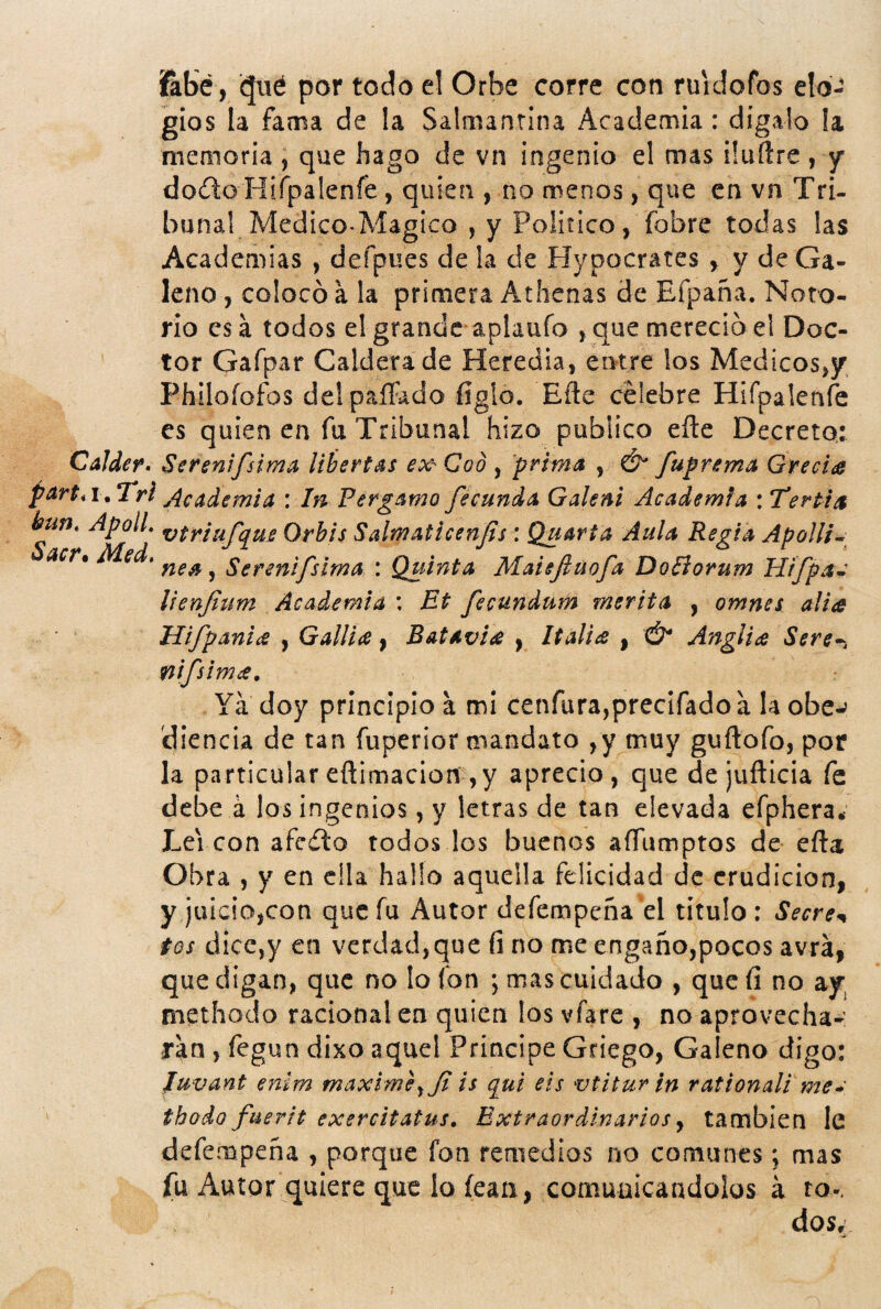 ilbé, (|ué por todo el Orbe corre con ruidofos elo¬ gios la fama de la Salmantina Academia: dígalo la memoria ; que hago de vn ingenio el mas üuftre, y doíílo Hirpalenfe , quien , no menos, que en vn Tri- bunal Medico-Mágico , y Político, fobre todas las Academias , defpues de la de Hypocrates y y de Ga¬ leno , colocó a la primera Athcnas de Efpaña. Noto¬ rio es á todos el grande aplaufo , que mereció el Doc¬ tor Gafpar Caldera de Heredia, entre los Médicos,/ Philofofos delpaílado figlo. Efte celebre Hifpalenfe es quien en fu Tribunal hizo publico efte Decreto: CaJder, Serenifsima libertas ex- Cod , prima , & fuprema Grecia part, I. Trl Academia : Irs Fergamo fecunda Galeni Academia : Tertia hun, ApolL US Orbis Salmaticenfs : Quarta Aula Regia Apolli^ acr% Med. ^ Serenifslma : Quinta Maiejluofa DoBorum Hifpa^ lienjlum Academia : Et fecundum merita , omnes alia Hifpania , Gallia, Batavia , Italia , & Anglia Sere^i nifsima. Ya doy principio a mi cenfura,prec¡rado a la obe^ tíiencia de tan fuperior mandato ,y muy guftofo, por la particular eftimacioií ,y aprecio, que de jufticia fe debe á los ingenios, y letras de tan elevada efphera* Leí con afeito todos los buenos aftumptos de efta Obra , y en ella hallo aquella felicidad de erudición, y juicio,con que fu Autor defempeña el título : Secre•^ tos dice,y en verdad,que fi no me engaño,pocos avrá, que digan, que no lo fon ; mas cuidado , que íi no ay methodo racional en quien los vfare , no aprovecha¬ ran , fegun dixo aquel Principe Griego, Galeno digo: Juvant enlm máxime^Ji is q^ui eis vtiturin rationali me* thodo fuerit exercitatus. Extraordinarios y también le defempeña , porque fon remedios no comunes; mas íu Autor quiere que lo íean, comuuicaadolos a ro-. dos.