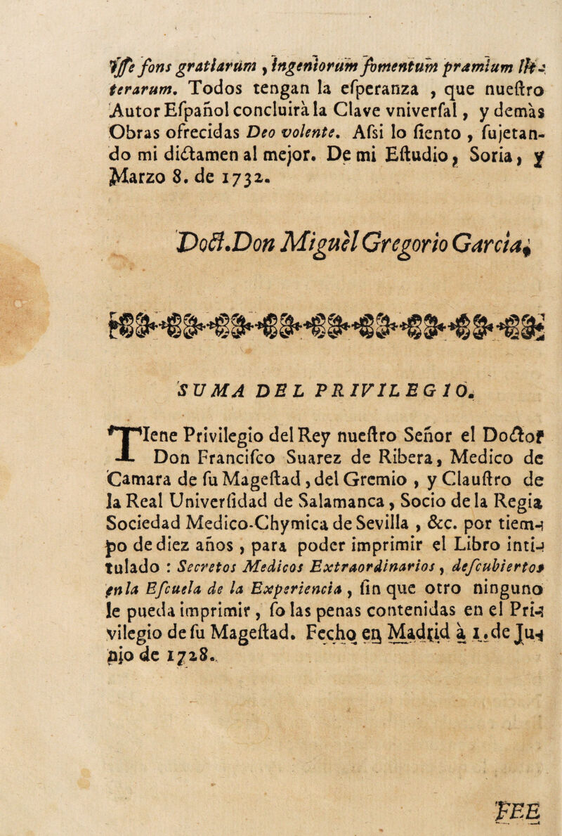 fjfe fons gratiarúm y lngeniorüm jbmenium pramiurn ¡ft J terarum. Todos tengan la cfpcranza , que nueftro .Autor Efpañol concluirá la Clave vniverfal, y demas Obras ofrecidas Deo volente. Afsi lo fiento , fujetan- do mi dictamen ai mejor. De mi Eítudio j, Soria | y ¿Marzo 8. de 173a. Do^.Don Miguel Gregorio Garcia^ SVMA DEL ERIVILEG lói Tiene Privilegio del Rey nucflro Señor el Doíítof Don Francifco Suarez de Ribera, Medico de Camara de fu Mageftad, del Gremio , y Clauñro de la Real Univcríidad de Salamanca, Socio de la Regia Sociedad Medico-Chymica de Sevilla , &c. por tiem-í j)o de diez años , para poder imprimir el Libro intí-» tulado : Secretos Medicas Extraordinarios, defcuhierto$ fnla Efcuela de la Experiencia , fin que otro ninguno le pueda imprimir, fo las penas contenidas en el Prw vilcgio de fu Mageftad. Fecho eg Madfid a i. de Ju^ pió de 1728.,