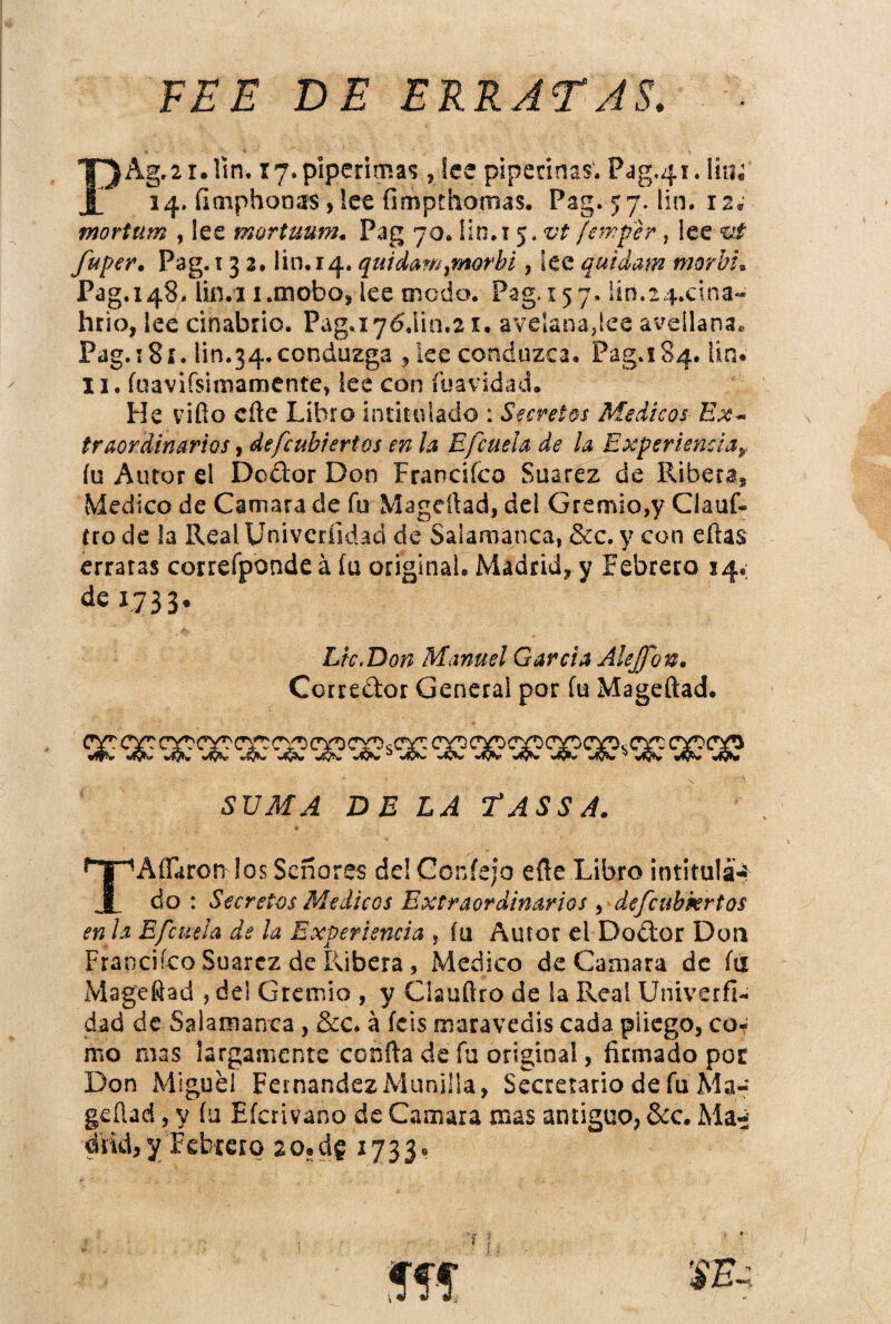 / FEE DE ERRATAS. PAg.2i.rin. r7.piperimas, Ice pipecínas. Pag.4í. lia; 14. fiaiphonas ,lee fimpthomas. Pag. 57. lin. 12. mortum , lee mortuum. Pag 70. ün.i 5. ¡em^er, lee vt fuper. Pag.i 3 2. lin.14. quicUm^morbi, lee quídam morhL Pag.148. lin.i i.mobo, lee modo. Pag.157. ltn.24.cina‘« hrio, lee cinabrio, Pag, 176,110.21, avelana,ke aveílanae Pag. 18í. lin.34. conduzga ^ ke conduzca, Pag.i84, Un* 11. fuavifsiniamente, les con fuavidad. He vifio eñe Libro intitulado : Secretos Médicos Ex* traordinarios, defcubhrtos en la Efcuela de la Experiencia^. íu Autor el Dodor Don Francifeo Suarez de Riberas Medico de Camara de fu Magcftad, del Gremio,y Clauf- tro de la Real Univerfidad de Salamanca, &c. y con eñas erraras correíponde á íu original. Madrid, y Febrero 14.; L733* SVMA DE LA TASSA. TAíFaron los Señores de! Coníejo eñe Libro intitulad do : Secretos Médicos Extraordinarios y defcubkrtos en la Efcuela de la Experiencia , íu Autor el Dodlor Don Franciíco Suarez de Ribera, Medico de Caaiara de íu Mageñad , del Gremio , y Clauftro de la Real Univerfl- dad de Salamanca, &c. á feis maravedís cada pliego, co¬ mo mas largamente confia de fu original, firmado por Don Miguel Fernandez Manilla, Secretario de fu Ma-’ geñad, y íu Eferivano de Camara mas antiguo, &c. Ma^í diid, Y Febrero 20.de i733<»