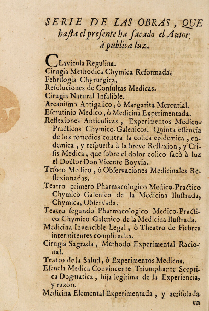 hdjia elprejente ha facado el Autor a publica luz, (^Lavicula Regulína. Cirugía Methodica Chymica Reformada,' Febrilogia Chyrurgica. Refoluciones de Confuirás Medicas. Cirugía Natural Infalible. Arcaniftm AntÍgalico,ó Margarita Mercurial. Efcrutinio Medico, ó Medicina Experimentada. Reflexiones Anticolicas , Experimentos Medico- PraíEcos Chymico-Galénicos. Quinta eíTencia de los remedios contra la cólica epidémica , en- demica , y refpuefta a la breve Reflexión , y Cri- íís Medica , que fobre el dolor coüco facó a luz el Do¿lor Don Vicente Boyvia. Teforo Medico , ó Obfervaciones Medicinales Re¬ flexionadas. Teatro primero Pharmacologico Medico Pra<fiico Chymico Galénico de la Medicina lluftrada, Chymica, Obfervada. Teatro fegundo Pharmacologico Medico-Praíli- co Chymico Galénico de la Medicina lluftrada. Medicina Invencible Legal, ó Theatro de Fiebres intermitentes complicadas. Cirugía Sagrada , Mechodo Experimental Racio-; nal. Teatro de la Salud , ó Experimentos Médicos. Efcucla Medica Convincente Triumphante Sceptí- ca Dogmática , hija legitima de la Experiencia, y razón. Medicina ElementalExperimentada , y acrifolada