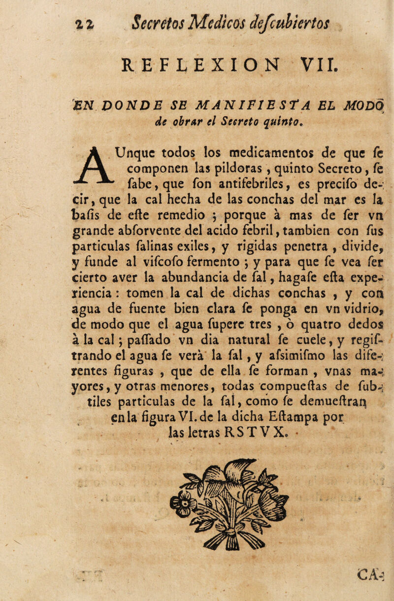 REFLEXION VIL EN DONDE SE MANIFIESTA EL MODO J de obrar el Secreto quinto. AUnquc todos los medicamentos de que fe componen las pildoras, quinto Secreto, fe fabe, que fon antifebriles, es precifo de-: cir , que la cal hecha de las conchas del mar es la bafis de elle remedio ; porque a mas de fer vn grande abforvente del acido febril, también con fus particulas falinas exiles, y rigidas penetra , divide, y funde al vifeofo fermento ; y para que fe vea fer cierto aver la abundancia de fal, hagafe ella expe¬ riencia : tomen la cal de dichas conchas , y con agua de fuente bien clara fe ponga en vn vidrio, de modo que el agua fuperc tres , ó quatro dedos a la cal; paíTado vn dia natural fe cuele, y regif- trando el agua fe vera la fal, y afsimifmo las dife-; rentes figuras , que de ella fe forman , vnas ma-; yores, y otras menores, todas compueftas de fub-j tiles particulas de la fal, como fe demueftran en la figuraVI.de la dicha Eftampa por las letras RSTVX. •