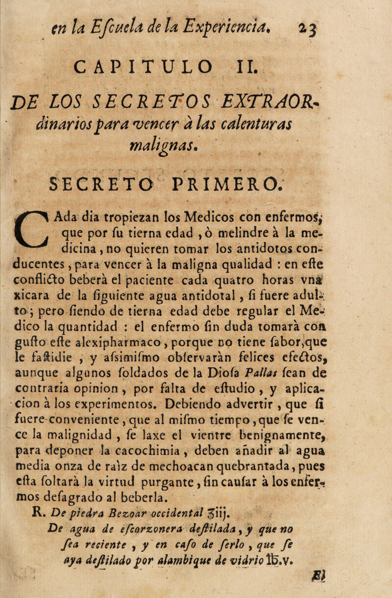 en la Efe acia de la Exper i encía ^ 13 CAPITULO II. de los secreteos extrjor^ dinarios para vencer d las calenturas malignas* SECRETO PRIMERO. Ada dia tropiezan los Médicos con enfermos,’ que por fu tierna edad , ó melindre á la me¬ dicina , no quieren tomar los antídotos con¬ ducentes , para vencer a la maligna qualidad : en efte confliílo beberá el paciente cada quatro horas vni xicara de la figuiente agua antidotal, íi fuere adul-: to ; pero fíendo de tierna edad debe regular el Me¬ dico la quantídad : el enferm.o fin duda tomara coa guño efte alexipharmaco , porque no tiene faboryque le faftidie , y aísimirmo obfervaran felices efeítos, aunque algunos Toldados de la I>ioíá Pallas fean de contraria opinión , por falta de eftudio , y aplica¬ ción á los experimentos. Debiendo advertir , que íi fuere conveniente 3 que al mifmo tiempo, que fe ven¬ ce la malignidad , fe laxe el vientre benignamente, para deponer la cacochimia , deben añadir al agua media onza de raíz de mechoacanquebrantada,pues cfta foltará la virtud purgante, fin caufar alosenfer» mos defagrado al bebería. R. De piedra Bezoar occidental De agua de efeorzonera dejiilada, y que no fea reciente ^ y cafo de fetplo y que fe aya deftilado por alambique de vidrio fó.V*