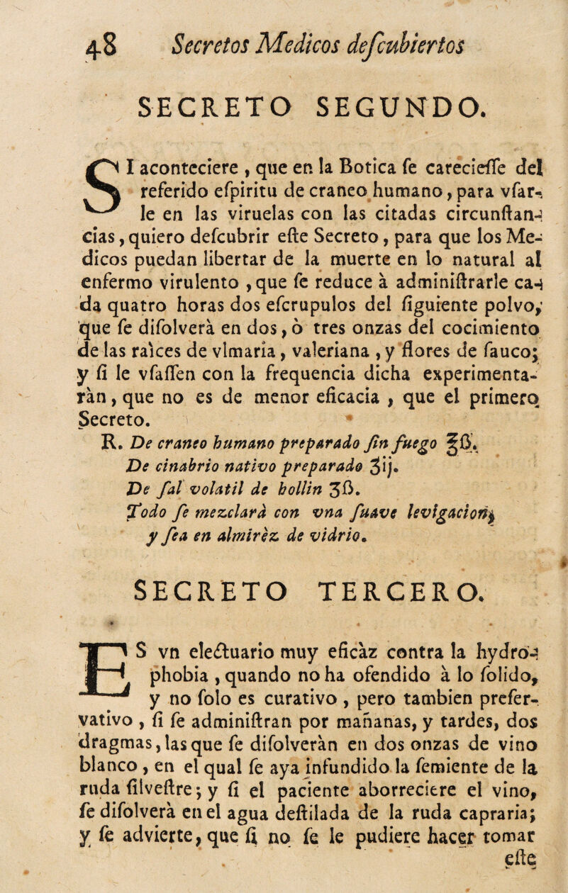 SECRETO SEGUNDO. SI aconteciere , que en la Botica fe carecieíTe del referido efpiritu de cráneo humano, para vfar-. le en las viruelas con las citadas circunftan-í cías, quiero defcubrir eíle Secreto, para que los Mé¬ dicos puedan libertar de la muerte en lo natural al enfermo virulento ,que fe reduce a adminiftrarle ca-i da quatro horas dos efcrupulos del figúrente polvoy que fe difolvera en dos, ó tres onzas del cocimiento délas raíces de vlmaría, valeriana ,y flores de fauco; y fi le vfaíTcn con la frequencia dicha experimenta¬ ran , que no es de menor eficacia , que el primero Secreto. ^ R. De cráneo humano preparado fin fuego ^0. De cinabrio nativo preparado ¿ij. De fal volátil de hollín ^odo fe mezclara con vna fuave levlgacion^ y fea en almirez de vidrio» SECRETO TERCERO. ES vn ele¿luarlo muy eficaz contra la hydro-a phobia , quando no ha ofendido á lo folido, y no folo es curativo , pero también prcfer^ vativo , fi fe adminiftran por mañanas, y tardes, dos dragmas,lasque fe difolveran en dos onzas de vino blanco, en el qual fe aya jnfundido la femiente de la ruda filveftre *, y fi el paciente aborreciere el vino, fe difolvera en el agua deftilada de la ruda capraria; y le advierte, que fi no fe le pudiere hacer tomar eñe