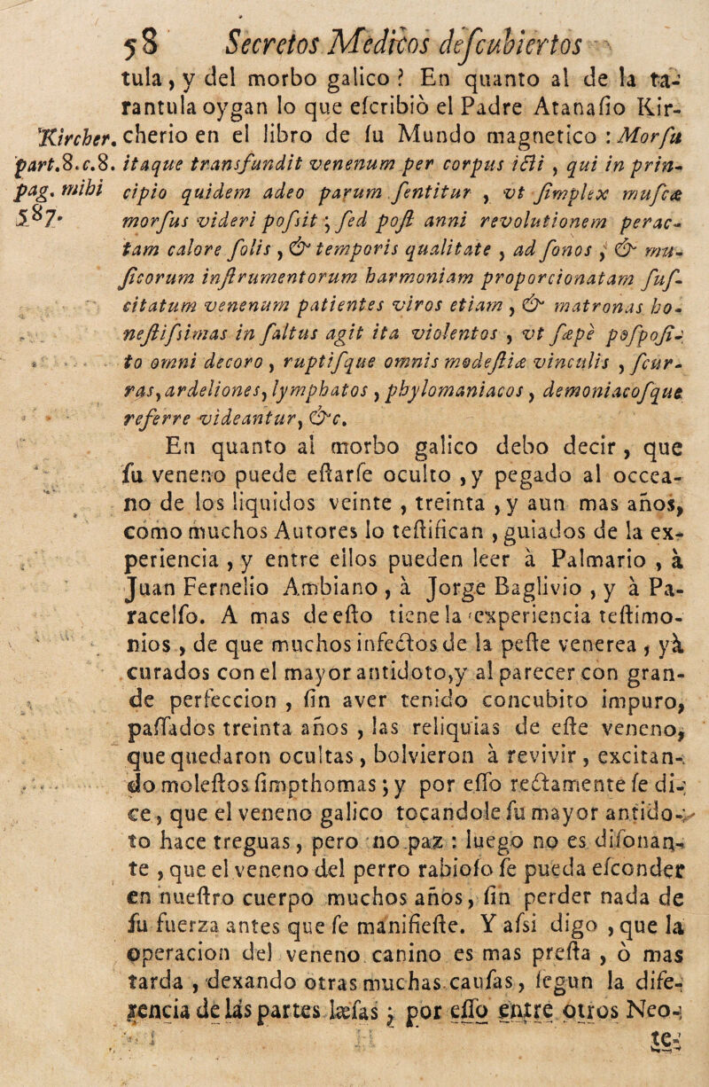 tula, y del morbo gálico ? En quanto al de la ta¬ rántula oygan lo que eícribíó el Padre Atanaíio Kir- cherio en el libro de lu Mundo magnético : partas.c.S, itaque transfandit venenum per Corpus íBi , qui in prin* pag,mihi cipio quidem adeo parum fsntitur , vt JimpUoc mufc¿e morfus viderl pofsitfed pojl anni revolutlonem perac^ tam calore folis , & temporis qualitate , ad fonos y & nm^ Jicorum infirumentorum harmoniam proporcionatam fuf cítatum venenum patientes viros etiam , & matronas ho* . ,, nejlifsimas in faltus agit ita violentos , vt f£pe pofpoJiJ * to Omni decoro , ruptifque omnis modejii^ vinculis , fcur^ rasyardeUoneSy lymphatos , pbylomaniacos, demoniacofque. referre videantury En quanto al morbo gálico debo decir , que fu veneno puede efiarfe oculto ,y pegado al occea- no de los líquidos veinte , treinta ,y aun mas años, como muchos Autores lo teñifican , guiados de la ex¬ periencia , y entre ellos pueden leer á Palmario , a Juan Fernelio Ambiano , á Jorge Baglivio , y á Pa- racelfo. A mas deefto tiene la ^experiencia teftimo- ^ ' nlos , de que muchos infectos de la peñe venérea , yk curados con el mayor antidotOjy al parecer con gran- , de perfección , fin aver tenido concúbito impuro, pafiados treinta años , las reliquias de cfte veneno, que quedaron ocultas, bolvieron á revivir , excitan-. . - do moleíios fimpthomas; y por eíTo reítamente fe di-: ce, que el veneno gálico tocándole fu mayor antido.; to hace treguas, pero no .pax : luego no es difonan-i te , que el veneno del perro rabiofo fe pueda eíconder en ñueftro cuerpo muchos años, fin perder nada de fu fuerza antes que fe manifíefte. Y afsi digo , que la Operación del veneno canino es mas prefla , ó mas tarda , dexando otras muchas, caufas, íegun la dife- lencia de las partes kfas ^ por eílq entre otros Neo-] te-