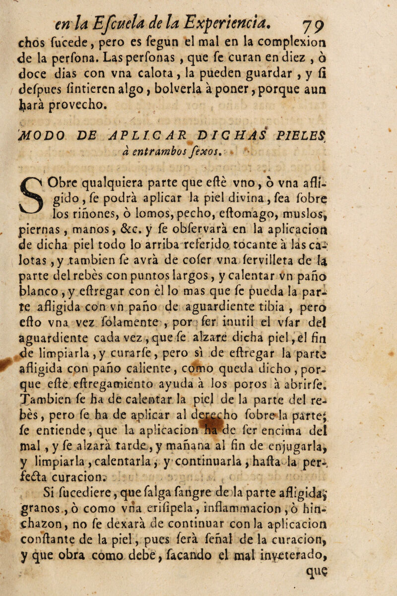 chds fucede, pero es fegun el mal en la complexión de la perfona. Las perfonas, que fe curan en diez , 6 doce dias con vna calora, la pueden guardar , y íi defpues íinticrcn algo, bolverla a poner, porque aua Jjará provecho. MOD O DE APLIC A R D IC HAS PIELES, a entrambos Jexos, í ... - Sobre qualquiera parte que eñe vno, b vna afli¬ gido , fe podrá aplicar la piel divina, fea fobre los riñones, ó lomos, pecho, eftomago, niuslo5| , piernas, manos, &c. y fe obfervará en la aplicacioti de dicha piel todo lo arriba referida tocante á las caí: Iotas, y también fe avrá de coíer vna íervilleta de lat parte delrebés con puntos largos, y calentar vn paño blanco , y eñregar con él lo mas que fe pueda la par¬ te afligida con vh paño de agua^rdiente tibia , pero eño vna vez fólamente , pori feri inutif el víar del aguardiente cada vez, que fe alzare dicha piel ,él fía ,de limpiarla,y curarfe, pero si de eñregar la parte ^ afligida con paño caliente, ccfmo queda dicho , por¬ que eñe eftregamiento ayuda á los poros á abrirfe. Xíinribien fe ha de calentar la piej de la parte del re- bes, pero fe ha de aplicar al dg^ho fobre^la parte; íe entiende, que la apücacion^Pde fer encima del mal, y fe alzará tarde, y mañana al fin de enjugarla, y limpiarla , calentarla! y continuarla , hafta la per- ieda curación;^ ’ . Si fucediere, quefalga fangre de la parte afligidaj granos , ó como vna crifipela, inflammacion ,ó hin¬ chazón, no fe dexará de continuar con la aplicación confiante de la piel, pues ferá feñal de la curación, y que obra como debe, facando el mal inV:£terado, quQ