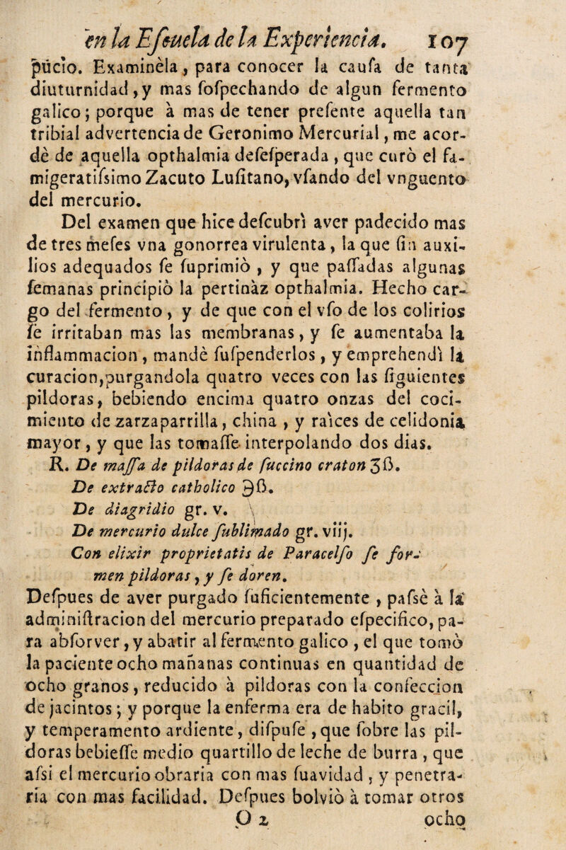 púcio. Examínela para conocer !a caufa de tanta diuturnidad ,y mas fofpechando de algún fermento gálico; porque á mas de tener prefente aquella tan tribial advertencia de Gerónimo Mercurial, me acor¬ dé de aquella opthalmia defeíperada , que curó el fa- migeratifsimo Zacuto Lufitano, vfando del vnguento del mercurio. Del examen que hice defcubri aver padecido mas de tres mefes vna gonorrea virulenta, la que (in auxi¬ lios adequados fe fuprimió , y que paíTadas algunas femanas principió la pertinaz opthalmia. Hecho car¬ go del fermento, y de que con el vfo de los colirios íe irritaban mas las membranas, y fe aumentaba la ihflammacion, mandé fufpenderlos, y emprehendi la curación,purgándola quatro veces con las Ííguientes pildoras, bebiendo encima quatro onzas del coci¬ miento de zarzaparrilla, china , y raíces de celidonia mayor, y que las tomaíTe- interpolando dos dias. R, De maJfA de pildorasfuccino craton^^. De extraBo catholico De dlagridio gr, V. \ De mercurio dulce fublim^do gr. viij. Con elixir proprietatis de Paracelfo fe for^ men pildoras y y fe doren, Defpues de aver purgado íuficientemente , pafsé a la adminiñracion del mercurio preparado eípecifico, pa¬ ra abforver, y abatir al fermento gálico , el que tomó la paciente ocho mañanas continuas en quantidad de ocho granos, reducido á pildoras con la confección de jacintos; y porque la enferma era de habito grácil, y temperamento ardiente, difpufe ,qiie fobre las pil¬ doras bebieífe medio quartillo de leche de burra , que afsi el mercurio obraría con mas fuavidad , y penetra¬ ría con mas facilidad. Defpues bolvió a tomar otros P z ocho