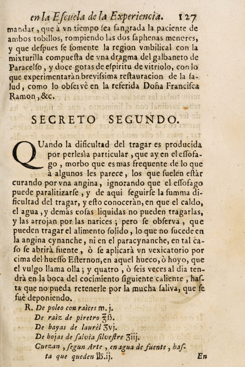 nianchr, que á vn tiempo fea fangrada la paciente de ambos tobiüosj rompiendo !as dos faphenas meneres, y que defpues fe fomente la región vmbilica! con !a misturilla compuefta de vnadragma del galbanero de Paracelfo , y doce gotas de eípiritu de vitriolo, con !o que experimentaran brevifsima reftauracion de !a fa¬ jad, como lo obfei véen la referida Doña Francifca Ramón, &c. SECRETO SEGUNDO. Uando la dificultad del tragar es producida por perlesía particular ,que ay en eleíTofa- go , morbo que es mas frequente de lo que á algunos les parece, los que fuelen eftar curando porvna angina, ignorando que el eflbfago puede paralitizarfe , y de aquí feguirfe la fumma di¬ ficultad del tragar, y efto conocerán, en que el caldo, el agua ,y demas cofas liquidas no pueden tragarlas, y las arrojan por las narices *, pero fe obferva , que pueden tragar el alimento folido, lo que no fucedeen la angina cynanche, ni en el paracynanche, en tal ca¬ fo fe abrirá, fuente , ó fe aplicará vn vexicatorio por cima del hueíTo Eñernon,en aquel hueco, o hoyo, que el vulgo llama olla; y quatro , ó feis veces al dia ten¬ drá en la boca del cocimiento figuiente caliente , haf- ta que no pueda retenerle por la mucha íaüva, que fe fue deponiendo. R. De poleo con ratees m. j. De raíz de piretro ^íi. De hayas de laurel 5vj. De hopas de falvia JilveJlre 3iij. Cuezan jfegun Arte , enagua de fuente, haf ta que queden Vs/i j. En