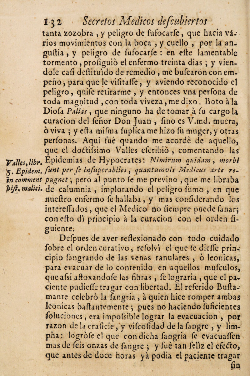 tanta zozobra , y peligro de fufocarfe, que hacia vá.* rios movimientos con la boca , y cuello , por la an-; guftia I y peligro de fufocarfe : en efte lamentable tormento , proíiguio el enfermo treinta dias ; y vién¬ dole cafi deñituido de remedio, me bufearon con em- peño, para que le viíitalfe, y aviendo reconocido el peligro, quife retirarme , y entonces vna perfona de toda magnitud , con toda viveza, me dixo. Boto a la Diofa Pallas ^ ninguno ha de tomar a fu cargóla curación del feñor Don Juan , fino es V.md. muera, ó viva ; y cfta roifma íuplica me hizo fu muger, y otras perfonas. Aqui fue quando me acordé de aquello, que el doftifsimo Valles eferibió , comentando las Epidemias de Hypocrates: Nimirum quídam y morbi Epidem, ) quantumvis Medicus artt incomment pugnst) pero al punto íe me previno ,que me libraba piji.maluu de calumnia , implorando el peligro fumo , en que nueñro enfermo fe hallaba , y mas confideramdo los intereíTados, que el Medico no fiempre puede fanar; coneño di principio á la curación con el orden íi- guíente; Defpues de aver reflexionado con todo cuidado fobre el orden curativo, refolvi el que fe diefle prin-, cipio fangrando de las venas ranulares , ó leonicas, para evacuar de lo contenido en aquellos mufculos, queafsi afloxandofe las fibras , fe lograrla , que el pa* cíente pudieíTe tragar con libertvtd. El referido Bufta- ruante celebró la íangria , á quien hice romper ambas leonicas baftantemente ; pues no haciendo fuficientes Poluciones, era impofsible lograr la evacuación , por razón dclacraficie, y vifeofidad de la fangre , y lim- pha : logrófe el que con dicha fangria fe evacuaííen mas de feís onzas de fangre ; y fué tan feliz e! efeélo, que antes de doce horas ya podia d paciente tragar