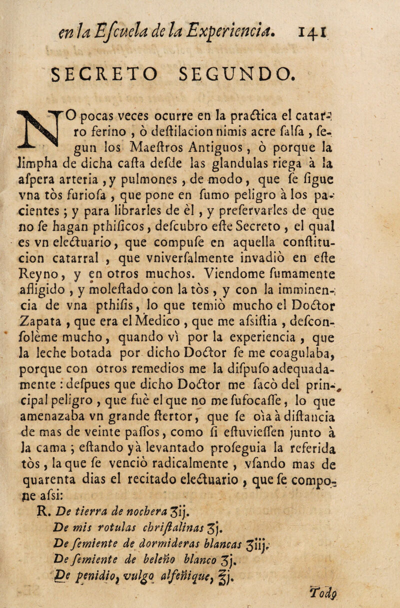 SECRETO SEGUNDO. NO pocas veces ocurre en la practica el catar-? ro ferino ^ ó deflilacion nimis acre faifa , fe- gun los Maeñros Antiguos, ó porque la limpha de dicha caña defde las glándulas riega á la afpera arteria ,y pulmones, de modo, que fe figue vna tos furiofa , que pone en fumo peligro á los pav cientes; y para librarles de él , y prefervarles de que no fe hagan pthificos, defcubro eñe Secreto , el qual es vn ele<fi:uario, que compufe en aquella conflitu- cion catarral , que vniverfalmente invadió en eñe Reyno, y en otros muchos. VIendome fumameqte afligido , y moieñado con la tos, y con la imminen-i cia de vna pthiíis, lo que temió mucho el Dodor Zapata , que era el Medico , que me afsiñia , defcon- foléme mucho, quando vi por la experiencia, que la leche botada por dicho Doíftor fe me coagulaba, porque con otros remedios me la difpufo adequada- mente : defpues que dicho Doílor me facó del prin-^^ cipa! peligro , que fue el que no me fufocaíTe, lo que amenazaba vn grande ñertor, que fe oiaadiñancia de mas de veinte paflbs, como h efluvieífen junto a Ja cama ; eñando ya levantado profeguia la referida tós, laque fe venció radicalmente , vfando mas de quarenta dias el recitado eleduario , que fe compo- íie afsi: R. De tierra de nochera Jij. De mis rotulas chriflalinas 3j. De femiente de dormideras blancas 3IÍ); De femiente de beleño blanco 5j. fDe penidio^ vulgo alfeñi^ue^