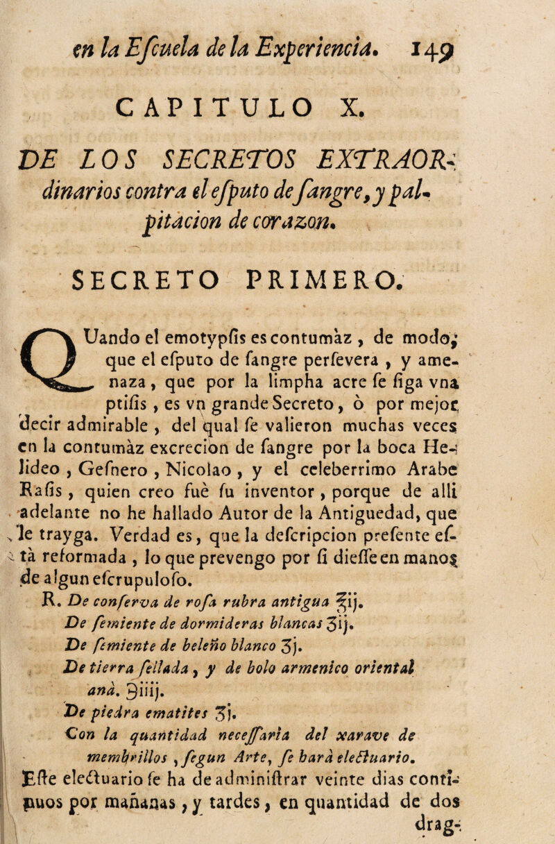 CAPITULO X. VE LOS SECRETOS EXTRAOR^. diñar ios contra el efputo defangre,y paU pitacion de corazón» SECRETO PRIMERO. QUando el emotypfis es contumaz , de modo¿ que el efputo de fangre perfevera , y ame- ^ naza, que por la limpha acre fe figa vna ptiíis, es vp grande Secreto, ó por mejor, decir admirable , del qual fe valieron muchas veces en la contumaz excreción de fangre por la boca He-i lideo , Gefnero , Nicolao , y e! celebérrimo Arabe Eafis, quien creo fue íu inventor , porque de allí 'adelante no he hallado Autor de la Antigüedad, que , le trayga. Verdad es, que la defcripcion prefente ef* ^ tá reformada , lo que prevengo por fi dieíTeen raano| de algún efcrupulofo. R. De conferva de rofa rubra antigua ^ij. De femiente de dormideras blancas 3ij. De femiente de beleño blanco 3j. De tierra fellada ^ y de bolo armenico oriental ana. 3iii). De piedra ematites C'on la quantidad necejfaria del xarave de memlfrillos ^fegun Arte^ fe hard eleBuario, Efte eledluariofe ha deadminiftrar veinte dias contí- puos por mañanas, y tardes, en quantidad de dos 1 drag-: