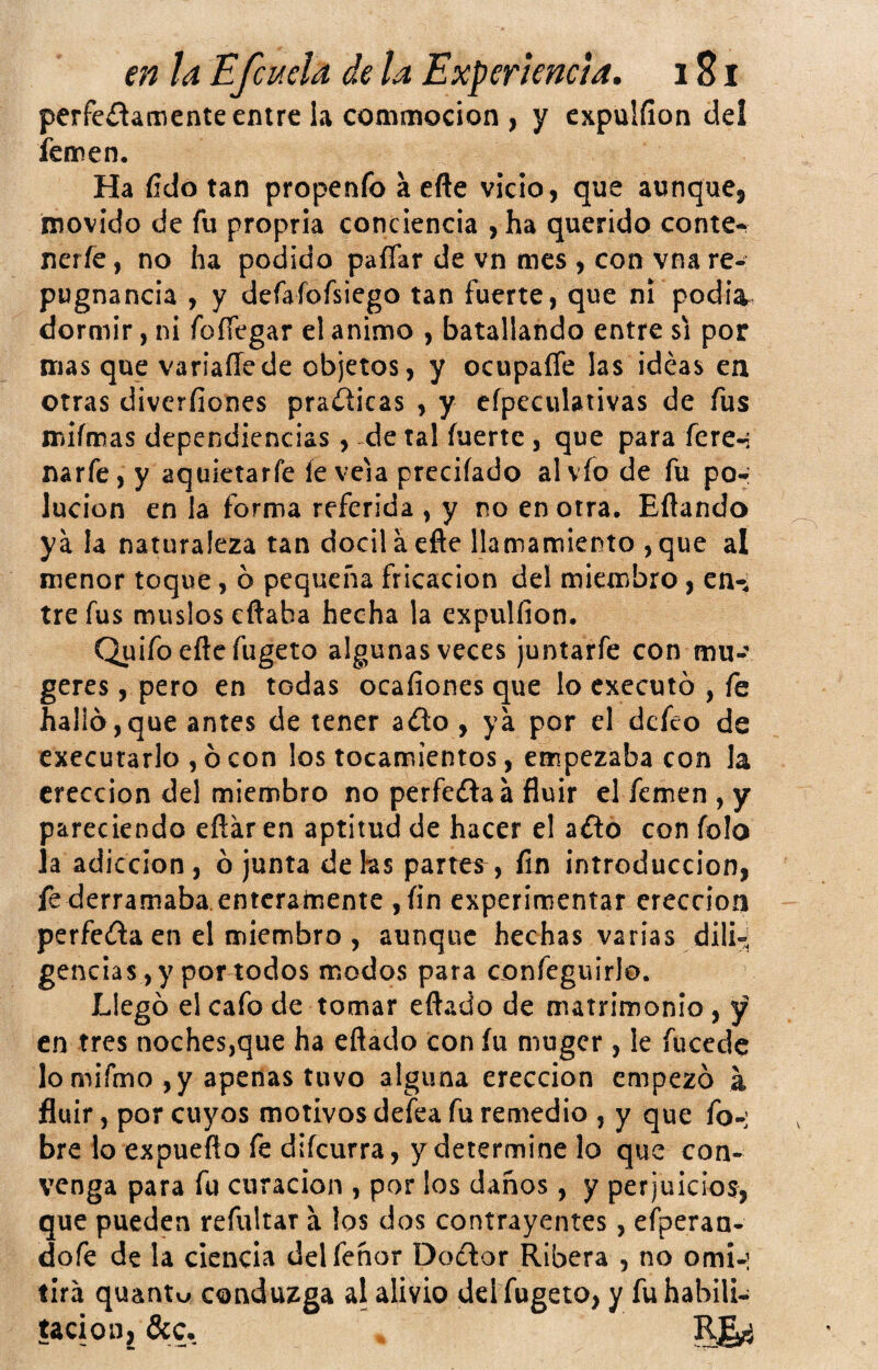 perfe¿tamente entre la commocion , y expulfion del íennen. Ha fído tan propeníb a eñe vicio, que aunque, movido de fu propria conciencia , ha querido conte- nerfe, no ha podido paíTar de vn mes , con vna re¬ pugnancia , y defafofsiego tan fuerte, que ni podia^ dormir, ni foííegar el animo , batallando entre si por mas que variaíTede objetos, y ocupaíTe las ideas en otras divcríiones practicas , y eípeculativas de fus miímas dependiencias, de tal fuerte , que para fere-: narfe, y aquietarfe íe veia prcciíado alvfo de fu po¬ lución en la forma referida , y no en otra, Eftando ya la naturaleza tan dócil a efte llamamiento , que al menor toque, ó pequeña fricación del miembro, en-, tre fus muslos eftaba hecha la expulfion. Quifoeftcfugeto algunas veces juntarfe con mu-'* geres, pero en todas ocafionesque lo cxecutó , fe hallo,que antes de tener a¿lo , ya por el defeo de execurarlo , ó con los tocamientos, empezaba con la erección del miembro no perfedlaá fluir el femen , y pareciendo eftáren aptitud de hacer el a¿to con folo la adicción, ó junta dehs partes^, fin introducción, fe derramaba, enterainente ,fin experimentar erección perfeda en el miembro , aunque hechas varias dili-¡ gencias ,y por todos modos para confeguirlo. Llegó el cafo de tomar eftado de matrimonio , y en tres noches,que ha eflado con fu muger, le fucede lo mifmo , y apenas tuvo alguna erección empezó a fluir, por cuyos motivos defea fu remedio , y que fo-: bre lo expueño fe difeurra, y determine lo que con¬ venga para fu curación , por los daños, y perjuicios, que pueden refultar a los dos contrayentes, eíperan- dofe de la ciencia delfeñor Dodor Ribera , no omi-: tira quantu conduzga al alivio del fugeto, y fu habili¬ tación, &c, R§^