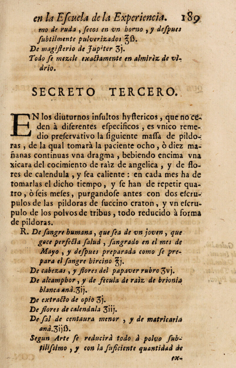 mo de ruda aféeos en vn horno defpues fub til mente pulverizados ^0. De magifierio de JupHer 3). Todo fe mezcle exaílamente en almirez ^e vh^ drio. t SECRETO TERCERO. En los diuturnos ínfultos hyfterkos, que no den \ diferentes efpecificos, es vnico reme¬ dio prefervativo la figuiente mafia de piído-: ras, de la qual tomara la paciente ocho, ó diez ma¬ ñanas continuas vna dragma , bebiendo encima vna xicara del cocimiento de raíz de angélica , y de flo¬ res de caléndula , y fea caliente : en cada mes ha de tomarlas el dicho tiempo, y fe han de repetir qua- tro, 6 feis mefes, purgandofe antes con dos eícru-: pulos de las pildoras de fuccino craton, y vn eícru- pulo de los polvos de tribus, todo reducido a forma de pildoras, R. Defangre humana, que fea de vn joven, que goce perfeBa falud , fangrado en el mes de Mayo , y defpues preparada como fe pre* para el fangre bircino De cabezas , y flotes del papaver rubro 3v j. De alcampbor j y de fécula de raíz de brionia blanca and.^ij» De extraBo de optó 5j. De flores de caléndala 3iij* De fal de centaura menor , y de matricaria and.Zi)^. Según Arte fe reducird todo d polvo fub» íilifsimo , y con la fuficiente quantidad de