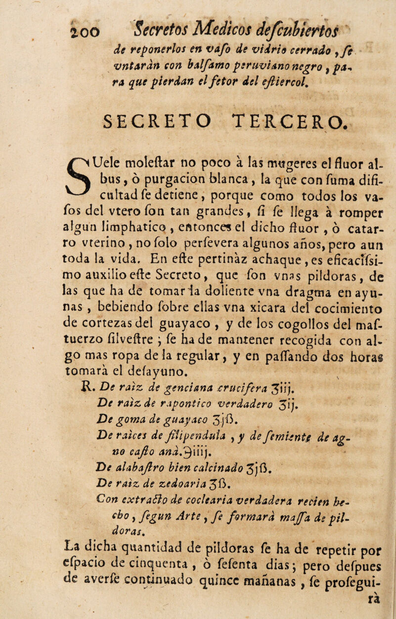 de reponerlos en vafo de vidrio cerrado y fe vntardn con balfamo peruviano negro y pa^ ra que pierdan el fetor del ejiiercoh SECRETO TERCERO. SUele moleftar no poco a las mygeres el flúor al- bus, ó purgación blanca, la que con fuma difi¬ cultad fe detiene, porque como todos los va- fos del vtero fon tan grandes, fí fe llega á romper algún limphaticQ, entonces el dicho flúor, ó catar¬ ro vterino , no folo perfevera algunos años, pero aun toda la vida. En efte pertinaz achaque, es eficacffsi- mo auxilioeftc Secreto, que fon vnss pildoras, de las que ha de tomarla doliente vna dragma en ayu¬ nas , bebiendo fobre ellas vna xicara del cocimiento de cortezas del guayaco , y de los cogollos del maf- tuerzo filveftre j fe ha de mantener recogida con al¬ go mas ropa de la regular, y en paflando dos horas tomara el deíayuno. R. De raíz, de genciana crucifera JÜj. De raíz de rapontico verdadero 3ij. De goma de guayaco De raíces de filipéndula , y de fémUnU de ag- no eafio and.'^úlj. De alahafiro bien calcinado 3jíi. De raíz de zedoaria Con extravio de eoclearia verdadera recien loe- cbo, fegun Arte , fe formara majfa de pil- doras. La dicha quantídad de pildoras fe ha de repetir por cfpacio de cinqucnta , ó fefenta días; pero defpues de averfe contirmado quince mañanas y (c profegui- ra